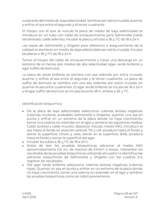 InDRE Página 58 de 107
Abril 2018 Versión 3.
cuadrante del medio de baja selectividad. Sembrar por estría cruzada, quemar
y enfriar el asa entre el segundo y el tercer cuadrante.
El hisopo con el que se inoculó la placa de medio de baja selectividad se
introduce en un tubo con caldo de enriquecimiento para Salmonella (caldo
tetrationato, caldo selenito). Incubar la placa y el tubo a 36 + 1°C de 18 a 24 h.
Las cepas de Salmonella y Shigella para referencia o aseguramiento de la
calidad se siembran en medio de baja selectividad por estría cruzada. Incubar
las placas a 36 + 1°C de 18 a 24 h.
Tomar el hisopo del caldo de enriquecimiento y hacer una descarga en un
extremo de al menos dos medios de alta selectividad (agar verde brillante y
agar sulfito de bismuto).
La placa de verde brillante se siembra con asa redonda por estría cruzada,
quemar y enfriar el asa entre el segundo y el tercer cuadrante. La placa de
sulfito de bismuto se siembra con una asa redonda por estría cruzada sin
quemar el asa entre cuadrantes. El agar verde brillante se incuba de 18 a 24 h
y el agar sulfito de bismuto se incuba durante 48 h, ambos a 36 + 1°C.
Identificación bioquímica
 De la placa de baja selectividad, seleccionar colonias lactosa negativas
(colonias incoloras, probables Salmonella o Shigella), quemar una asa en
punta y enfriar en un extremo de la placa donde no haya crecimiento,
tomar una colonia sin extender en el agar y sembrar los siguientes medios:
Caldo sorbitol y caldo mucato, depositar inóculo; medio MIO, introducir el
asa hasta el fondo en posición vertical; TSI y LIA, picadura hasta el fondo y
estriar la superficie; citrato y urea, estriar en la superficie; BAB, picadura
hasta el fondo y estriar la superficie del agar.
 Incubar los tubos a 36 + 1°C de 18 a 24 h.
 Antes de leer las pruebas bioquímicas adicionar al medio MIO
aproximadamente 0.5 mL de reactivo de Ehrlich o Kovac, interpretar los
resultados de las pruebas bioquímicas utilizando el cuadro 1 e identificar los
patrones bioquímicos de Salmonella y Shigella con los cuadros 3-5,
registrar los resultados.
 Del agar verde brillante seleccionar colonias lactosa negativas (colonias
rojas). Quemar un asa en punta y enfriar en un extremo de la placa donde
no haya crecimiento, tomar una colonia sin extender en el agar y sembrar
las pruebas bioquímicas como se indicó previamente.
 