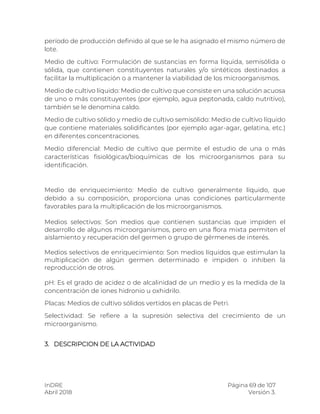 InDRE Página 69 de 107
Abril 2018 Versión 3.
período de producción definido al que se le ha asignado el mismo número de
lote.
Medio de cultivo: Formulación de sustancias en forma líquida, semisólida o
sólida, que contienen constituyentes naturales y/o sintéticos destinados a
facilitar la multiplicación o a mantener la viabilidad de los microorganismos.
Medio de cultivo líquido: Medio de cultivo que consiste en una solución acuosa
de uno o más constituyentes (por ejemplo, agua peptonada, caldo nutritivo),
también se le denomina caldo.
Medio de cultivo sólido y medio de cultivo semisólido: Medio de cultivo líquido
que contiene materiales solidificantes (por ejemplo agar-agar, gelatina, etc.)
en diferentes concentraciones.
Medio diferencial: Medio de cultivo que permite el estudio de una o más
características fisiológicas/bioquímicas de los microorganismos para su
identificación.
Medio de enriquecimiento: Medio de cultivo generalmente líquido, que
debido a su composición, proporciona unas condiciones particularmente
favorables para la multiplicación de los microorganismos.
Medios selectivos: Son medios que contienen sustancias que impiden el
desarrollo de algunos microorganismos, pero en una flora mixta permiten el
aislamiento y recuperación del germen o grupo de gérmenes de interés.
Medios selectivos de enriquecimiento: Son medios líquidos que estimulan la
multiplicación de algún germen determinado e impiden o inhiben la
reproducción de otros.
pH: Es el grado de acidez o de alcalinidad de un medio y es la medida de la
concentración de iones hidronio u oxhidrilo.
Placas: Medios de cultivo sólidos vertidos en placas de Petri.
Selectividad: Se refiere a la supresión selectiva del crecimiento de un
microorganismo.
3. DESCRIPCION DE LA ACTIVIDAD
 