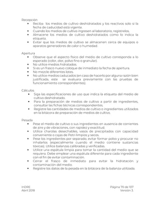 InDRE Página 70 de 107
Abril 2018 Versión 3.
Recepción
 Reciba los medios de cultivo deshidratados y los reactivos solo si la
fecha de caducidad está vigente.
 Cuando los medios de cultivo ingresen al laboratorio, regístrelos.
 Almacene los medios de cultivo deshidratados como lo indica la
etiqueta.
 Evitar que los medios de cultivo se almacenen cerca de equipos o
aparatos generadores de calor o humedad.
Apertura
 Observe que el aspecto físico del medio de cultivo corresponda a lo
esperado (color, olor, polvo fino o granular).
 No utilice medios hidratados.
 Si es un frasco nuevo coloque de inmediato la fecha de apertura.
 No mezcle diferentes lotes.
 No utilice medios caducados (en caso de hacerlo por alguna razón bien
justificada, este se evaluara previamente con las pruebas de
funcionamiento correspondientes).
Cálculos
 Siga las especificaciones de uso que indica la etiqueta del medio de
cultivo deshidratado.
 Para la preparación de medios de cultivo a partir de ingredientes,
consultar las fichas técnicas correspondientes.
 Registre las cantidades de medios de cultivo o ingredientes utilizados
en la bitácora de preparación de medios de cultivo.
Pesada
 Pese el medio de cultivo o sus ingredientes en ausencia de corrientes
de aire y de vibraciones, con rapidez y exactitud.
 Utilice charolas desechables, vasos de precipitados con capacidad
conveniente o cajas de Petri limpios y secos.
 Pese los ingredientes por separado, evitar formar polvo y procurar no
inhalarlos (especialmente cuando el medio contiene sustancias
tóxicas). Utilice balanzas calibradas y verificadas.
 Utilice una espátula limpia para tomar la cantidad del medio que se
requiera. Debe emplear una espátula diferente para cada ingrediente
con el fin de evitar contaminación.
 Cerrar el frasco de inmediato para evitar la hidratación y
contaminación del medio.
 Registre los datos de la pesada en la bitácora de la balanza utilizada.
 