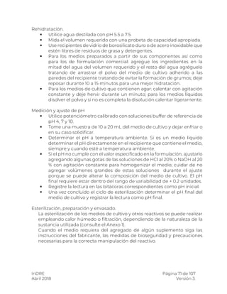 InDRE Página 71 de 107
Abril 2018 Versión 3.
Rehidratación.
 Utilice agua destilada con pH 5.5 a 7.5
 Mida el volumen requerido con una probeta de capacidad apropiada.
 Use recipientes de vidrio de borosilicato duro o de acero inoxidable que
estén libres de residuos de grasa y detergentes.
 Para los medios preparados a partir de sus componentes así como
para los de formulación comercial: agregue los ingredientes en la
mitad del agua del volumen requerido y el resto del agua agréguelo
tratando de arrastrar el polvo del medio de cultivo adherido a las
paredes del recipiente tratando de evitar la formación de grumos; deje
reposar durante 10 a 15 minutos para una mejor hidratación.
 Para los medios de cultivo que contienen agar: calentar con agitación
constante y deje hervir durante un minuto; para los medios líquidos
disolver el polvo y si no es completa la disolución calentar ligeramente.
Medición y ajuste de pH
 Utilice potenciómetro calibrado con soluciones buffer de referencia de
pH 4, 7 y 10.
 Tome una muestra de 10 a 20 mL del medio de cultivo y dejar enfriar o
en su caso solidificar.
 Determinar el pH a temperatura ambiente. Si es un medio líquido
determinar el pH directamente en el recipiente que contiene el medio,
siempre y cuando esté a temperatura ambiente.
 Si el pH no cumple con el valor especificado en la formulación, ajustarlo
agregando algunas gotas de las soluciones de HCl al 20% o NaOH al 20
% con agitación constante para homogenizar el medio; cuidar de no
agregar volúmenes grandes de estas soluciones durante el ajuste
porque se puede alterar la composición del medio de cultivo. El pH
final requiere estar dentro del rango de variabilidad de + 0.2 unidades.
 Registre la lectura en las bitácoras correspondientes como pH inicial.
 Una vez concluido el ciclo de esterilización determinar el pH final del
medio de cultivo y registrar la lectura como pH final.
Esterilización, preparación y envasado.
La esterilización de los medios de cultivo y otros reactivos se puede realizar
empleando calor húmedo o filtración, dependiendo de la naturaleza de la
sustancia utilizada (consulte el Anexo 1).
Cuando el medio requiera del agregado de algún suplemento siga las
instrucciones del fabricante, las medidas de bioseguridad y precauciones
necesarias para la correcta manipulación del reactivo.
 