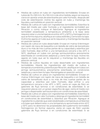 InDRE Página 72 de 107
Abril 2018 Versión 3.
 Medios de cultivo en tubo sin ingredientes termolábiles: Envase en
tubos de 13 x 100 mm, 16 x 150 mm o de otra medida, según se requiera,
cierre sin apretar antes de esterilizarlos por calor húmedo; después del
ciclo de esterilización incline los agares en tubo y mantenga los
líquidos y semisólidos en posición vertical.
 Medios de cultivo en tubo con ingredientes termolábiles: Esterilice la
base del medio por calor húmedo y el ingrediente termolábil por
filtración o como indique el fabricante. Agregue el ingrediente
termolábil estabilizado a temperatura ambiente a la base (esta
requiere estar a una temperatura entre 45ºC y 50ºC) y homogenice sin
que se forme espuma, dosifique en tubos estériles y cierre bien la tapa.
Incline los agares en tubo que así lo requieran y mantenga los líquidos
en posición vertical.
 Medios de cultivo en tubo desechable: Envase en matraz Erlenmeyer
con tapón de rosca de baquelita o en botella de vidrio de borosilicato
duro a no más de tres cuartas partes de su capacidad y esterilice por
calor húmedo, deje enfriar a una temperatura cercana a los 45ºC o
50ºC, dosifique en tubos con jeringa semiautomática previamente
esterilizada en condiciones asépticas y cierre bien la tapa. Incline los
agares en tubo que así lo requieran y mantenga los líquidos en
posición vertical.
 Medios de cultivo líquidos en tubo desechable con ingredientes
termolábiles: Mezcle los ingredientes del medio de cultivo a
temperatura ambiente y esterilice por filtración, dosifique en tubos con
jeringa semiautomática, previamente esterilizada, en condiciones
asépticas y cierre bien la tapa. Manténgalos en posición vertical.
 Medios de cultivo en placa sin ingredientes termolábiles: Envase en
matraz Erlenmeyer con tapón de rosca de baquelita o en botella de
vidrio de borosilicato duro a no más de tres cuartas partes de su
capacidad y esterilice por calor húmedo, deje enfriar a una
temperatura cercana a los 45ºC o 50ºC, vierta en cajas de Petri en
gabinete de flujo laminar o en condiciones de esterilidad. Si se
requieren placas con un grosor específico de agar, vierta el medio con
jeringa o dispensador semiautomático en condiciones de esterilidad.
 Medios de cultivo en placa con ingredientes termolábiles: Esterilice la
base del medio por calor húmedo y obtenga el ingrediente termolábil
en condiciones de esterilidad o, esterilice por filtración. Agregue el
ingrediente (cuidando que esté estabilizado a temperatura ambiente)
a la base que deberá estar a una temperatura aproximada entre 45°C
y 50°C para no deteriorar las propiedades del suplemento termolábil,
homogenice sin formar espuma, vierta en cajas de Petri usando
gabinete de flujo laminar o en condiciones de esterilidad. Si se
 