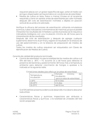 InDRE Página 73 de 107
Abril 2018 Versión 3.
requieren placas con un grosor específico de agar, verter el medio con
jeringa o dispensador semiautomático en condiciones de esterilidad.
 Medios de cultivo en bote, frasco o matraz: Envase en el recipiente
requerido y cierre sin apretar antes de esterilizarlos por calor húmedo;
después del ciclo de esterilización inclínelos o déjelos en posición
vertical de acuerdo a lo solicitado.
Verifique la eficacia del proceso de esterilización utilizando emuladores
químicos, tubos indicadores o termómetros de máximas ya que es posible
interpretar los resultados de inmediato cuando el proceso así lo requiera o
indicadores biológicos con una incubación mínima de 48 horas para la
interpretación de los resultados.
Después del ciclo de esterilización y después de agregar cualquier
suplemento determine el pH final y registre el resultado en la bitácora de
uso del potenciómetro y en la bitácora de preparación de medios de
cultivo.
Todos los medios de cultivo requieren ser etiquetados con Claves de
Identificación de Medios de Cultivo.
Garantía de calidad del producto terminado.
 Control de esterilidad. Incube la totalidad de los medios de cultivo o el
10% del lote a 36ºC + 1°C durante 24 a 48 horas para detectar la
presencia de bacterias y posteriormente 48 horas más a temperatura
ambiente para detectar crecimiento de hongos o ajústese a lo
indicado en la siguiente tabla:
. Condiciones ideales para efectuar pruebas de esterilidad
Temperatura de
incubación
Período mínimo de
incubación
para prueba de esterilidad
4-8ºC 10-14 días
20-25ºC 2-5 días
35-37ºC 48-72 hrs
Si el 10% del lote presenta evidencia de desarrollo microbiano descartar
todo el lote.
 Características físicas y químicas: Inspeccione por atributos o
características físicas y químicas a la totalidad de unidades del lote
recién preparado.
 