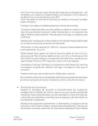 InDRE Página 74 de 107
Abril 2018 Versión 3.
pH: El pH final requiere estar dentro del rango de variabilidad de + 0.2
unidades con respecto al especificado en la etiqueta o formulación y
se determina a una temperatura de 25ºC.
Color: No debe ser distinto al habitual, en medios con sangre no debe
haber hemólisis.
Turbidez: Los caldos no deben presentar indicios de turbidez.
Tanto los medios líquidos como los sólidos no deberán mostrar ningún
tipo de precipitados (excepto caldo tetrationato), o la presencia de
algún defecto óptico (pelusa, hilos de gasa, burbujas, o cualquier otro
artefacto).
Dosificación: Verifique la uniformidad en el nivel del medio dispensado
en el tubo o la placa de acuerdo a lo solicitado.
Inclinación: En los tubos de 13 x 100 mm el pico en flauta deberá tener
una longitud de 3 a 4 cm.
Profundidad: Para agares en tubo la columna debe ser de 2 a 3 cm,
para cajas de Petri el grosor debe ser de 4 a 5 mm, a menos que en la
solicitud el usuario indique una especificación diferente. Las placas con
agar Mueller Hinton y HTM requieren tener 4 mm de espesor.
Consistencia del gel: Verifique la consistencia del medio así como la
humedad y el grado de adhesión del agar a la placa o tubo que lo
contiene.
Presencia de agua de condensación: Debe estar ausente.
Para detalles referentes a los posibles defectos que puedan presentarse
durante la preparación de los medios de cultivo consulte el anexo 2.
 Promoción de crecimiento.
Realice la actividad de acuerdo al procedimiento de Evaluación
biológica de los Medios de Cultivo cada vez que se cambie de lote del
medio de cultivo deshidratado, cuando se prepare un lote de medio de
cultivo de uso esporádico y siempre que el aspecto o pH del medio no
corresponda al esperado.
Verifique los siguientes parámetros: La formación y el aspecto de las
colonias en los medios sólidos, el desarrollo de pequeños inóculos en
los medios nutritivos, aparición de reacciones deseadas en los medios
 
