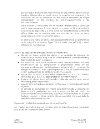 InDRE Página 75 de 107
Abril 2018 Versión 3.
para pruebas bioquímicas, crecimiento de organismos típicos en los
medios diferenciales, el crecimiento de organismos deseados y la
inhibición de los no deseados en los medios selectivos, la mayor
recuperación en los medios de pre-enriquecimiento y de
enriquecimiento.
Para evaluar la efectividad de los medios diferenciales y selectivos
utilice, cuando menos, 2 cepas de microorganismos: Una debe dar la
característica esperada y la otra debe dar características fácilmente
diferenciales, en los medios selectivos una de las cepas no debe
desarrollarse o tener crecimiento pobre.
El laboratorio habrá de contar con cepas de referencia, de preferencia
de la colección American Type Culture Collection (ATCC®) u otras
colecciones microbianas.
Control de caducidad y almacenamiento de los medios.
 Rotule en forma visible las placas y las gradillas, la etiqueta de
identificación incluye día y mes en que se prepara, clave del medio y
las iniciales de quien lo preparó.
 Almacene los medios preparados en condiciones que eviten cualquier
modificación de su composición o propiedades antes de ser
entregados al usuario, manténgalos en refrigeración en un rango de
temperatura de 4ºC a 8ºC y protegidos de la luz, en condiciones que
eviten cualquier tipo de contaminación microbiana.
 Ajuste bien las tapas de los medios preparados en tubo o en otro tipo
de envase para evitar su deshidratación o contaminación.
 Colocar las placas en el refrigerador cuidando que las tapas de las
mismas queden hacia abajo.
 A partir de la fecha de preparación verificar que el medio de cultivo esté
vigente.
 El período de caducidad del medio está determinado y validado con
base en los ingredientes, las características propias del medio, las
condiciones de almacenamiento o por los cambios visibles en el color,
textura, volumen u otras características más tales como pérdida de
sensibilidad o deshidratación.
Disposición final de los medios fuera de especificación.
Los medios de cultivo que no cumplan con las especificaciones requeridas
para el uso en laboratorio tales como:
 