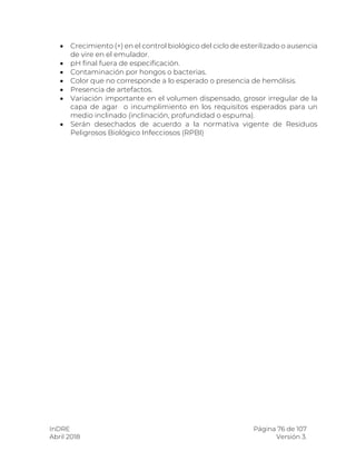 InDRE Página 76 de 107
Abril 2018 Versión 3.
 Crecimiento (+) en el control biológico del ciclo de esterilizado o ausencia
de vire en el emulador.
 pH final fuera de especificación.
 Contaminación por hongos o bacterias.
 Color que no corresponde a lo esperado o presencia de hemólisis.
 Presencia de artefactos.
 Variación importante en el volumen dispensado, grosor irregular de la
capa de agar o incumplimiento en los requisitos esperados para un
medio inclinado (inclinación, profundidad o espuma).
 Serán desechados de acuerdo a la normativa vigente de Residuos
Peligrosos Biológico Infecciosos (RPBI)
 