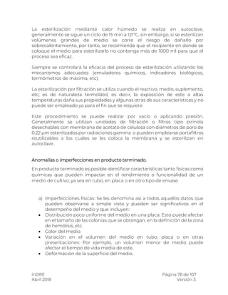 InDRE Página 78 de 107
Abril 2018 Versión 3.
La esterilización mediante calor húmedo se realiza en autoclave,
generalmente se sigue un ciclo de 15 min a 121ºC, sin embargo, si se esterilizan
volúmenes grandes de medio se corre el riesgo de dañarlo por
sobrecalentamiento, por tanto, se recomienda que el recipiente en donde se
coloque el medio para esterilizarlo no contenga más de 1000 ml para que el
proceso sea eficaz.
Siempre se controlará la eficacia del proceso de esterilización utilizando los
mecanismos adecuados (emuladores químicos, indicadores biológicos,
termómetros de máxima, etc).
La esterilización por filtración se utiliza cuando el reactivo, medio, suplemento,
etc; es de naturaleza termolábil, es decir, la exposición de este a altas
temperaturas daña sus propiedades y algunas otras de sus características y no
puede ser empleado ya para el fin que se requiere.
Este procedimiento se puede realizar por vacío o aplicando presión.
Generalmente se utilizan unidades de filtración o filtros tipo pirinola
desechables con membrana de acetato de celulosa con diámetros de poro de
0.22 µm esterilizados por radiaciones gamma o pueden emplearse portafiltros
reutilizables a los cuales se les coloca la membrana y se esterilizan en
autoclave.
Anomalías o imperfecciones en producto terminado.
En producto terminado es posible identificar características tanto físicas como
químicas que pueden impactar en el rendimiento o funcionalidad de un
medio de cultivo, ya sea en tubo, en placa o en otro tipo de envase.
a) Imperfecciones físicas: Se les denomina así a todos aquellos datos que
pueden observarse a simple vista y pueden ser significativos en el
desempeño del medio y que incluyen:
 Distribución poco uniforme del medio en una placa: Esto puede afectar
en el tamaño de las colonias que se obtengan, en la definición de la zona
de hemólisis, etc.
 Color del medio.
 Variación en el volumen del medio en tubo, placa o en otras
presentaciones: Por ejemplo, un volumen menor de medio puede
afectar el tiempo de vida media de este.
 Deformación de la superficie del medio.
 