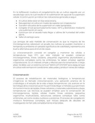 InDRE Página 84 de 107
Abril 2018 Versión 3.
En la liofilización involucra el congelamiento de un cultivo seguido por un
secado bajo vacío, lo cual resulta en la sublimación de agua de la suspensión
celular. A continuación se indican las indicaciones generales a seguir.
 El cultivo debe estar en fase estacionaria.
 Resuspender el cultivo en medio de soporte con crioprotector.
 Transferir alícuotas de la suspensión en viales apropiados.
 Congelar el vial aproximadamente hasta -40°C y deshidratar mediante
una sublimación en vacío.
 Continuar con el secado hasta llegar a valores de humedad del orden
del 1%.
 Sellar el vial bajo vacío.
Las ventajas de este método de conservación es que la mayoría de los
microorganismos sobreviven al secado, los cultivos se pueden mantener a
temperatura ambiente sin pérdida significativa de viabilidad y representa una
buena alternativa para el envío de cepas.
La crioconservación consiste en congelar y mantener las células a
temperaturas bajo 0°C; por este método se pueden conservar
microorganismos, líneas celulares, pequeños organismos pluricelulares y
organismos complejos como los embriones. Se deben emplear agentes
crioprotectores. Es un método simple y efectivo para la conservación a largo
plazo. Se debe usar un sistema como el “SEED LOT SYSTEM” para asegurar que
el cultivo esté siempre en condiciones adecuadas y producir series de trabajo.
Crioconservación
El proceso de estabilización de materiales biológicos a temperaturas
criogénicas es llamado crioconservación, una aplicación práctica de la
criobiología o el estudio de la vida a bajas temperaturas. Los avances en la
tecnología de la crioconservación ha permitido llegar a métodos que permiten
el mantenimiento de tejidos, líneas celulares y materiales subcelulares a bajas
temperaturas. Las técnicas se pueden emplear para la conservación de
microorganismos, tejidos, células madre, líneas celulares, pequeños
organismos multicelulares, estructuras celulares complejas tales como
embriones, así como ácidos nucleicos y proteínas. El proceso de congelación
involucra fenómenos complejos, que incluso después de décadas de
investigación no han sido completamente entendidas.
 