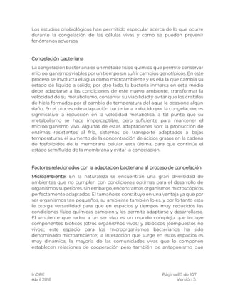 InDRE Página 85 de 107
Abril 2018 Versión 3.
Los estudios criobiológicos han permitido especular acerca de lo que ocurre
durante la congelación de las células vivas y como se pueden prevenir
fenómenos adversos.
Congelación bacteriana
La congelación bacteriana es un método físico químico que permite conservar
microorganismos viables por un tiempo sin sufrir cambios genotípicos. En este
proceso se involucra el agua como microambiente y es ella la que cambia su
estado de líquido a sólido; por otro lado, la bacteria inmersa en este medio
debe adaptarse a las condiciones de este nuevo ambiente, transformar la
velocidad de su metabolismo, conservar su viabilidad y evitar que los cristales
de hielo formados por el cambio de temperatura del agua le ocasione algún
daño. En el proceso de adaptación bacteriana inducido por la congelación, es
significativa la reducción en la velocidad metabólica, a tal punto que su
metabolismo se hace imperceptible, pero suficiente para mantener el
microorganismo vivo. Algunas de estas adaptaciones son: la producción de
enzimas resistentes al frío, sistemas de transporte adaptados a bajas
temperaturas, el aumento de la concentración de ácidos grasos en la cadena
de fosfolípidos de la membrana celular, esta última, para que continúe el
estado semifluído de la membrana y evitar la congelación.
Factores relacionados con la adaptación bacteriana al proceso de congelación
Microambiente: En la naturaleza se encuentran una gran diversidad de
ambientes que no cumplen con condiciones óptimas para el desarrollo de
organismos superiores, sin embargo, encontramos organismos microscópicos
perfectamente adaptados. El tamaño se constituye en una ventaja ya que por
ser organismos tan pequeños, su ambiente también lo es, y por lo tanto esto
le otorga versatilidad para que en espacios y tiempos muy reducidos las
condiciones físico-químicas cambien y les permite adaptarse y desarrollarse.
El ambiente que rodea a un ser vivo es un mundo complejo que incluye
componentes bióticos (otros organismos vivos) y abióticos (compuestos no
vivos); este espacio para los microorganismos bacterianos ha sido
denominado microambiente; la interacción que surge en estos espacios es
muy dinámica, la mayoría de las comunidades vivas que lo componen
establecen relaciones de cooperación pero también de antagonismo que
 