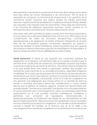 InDRE Página 87 de 107
Abril 2018 Versión 3.
generalmente inversamente proporcional al tamaño de la célula, por lo tanto
este flujo afecta los ritmos metabólicos y de crecimiento”. Por lo tanto la
velocidad de transporte es directamente proporcional a la superficie de la
membrana celular, situación que explica porque las células procariotas
alcanzan mayores tamaños de población en espacios cortos de tiempo, debido
por supuesto a las mayores tasas de crecimiento. “Estas tasas de crecimiento
y los tamaños de población alcanzados permiten causar cambios en la
fisicoquímica de su ecosistema en tiempos relativamente cortos”.
Claro está, todo este recambio se realiza a través de la membrana plasmática
la cual a pesar de su alta permeabilidad actúa a la vez como filtro seguro en el
cumplimiento de todas las funciones fisicoquímicas, nutricionales,
desintoxicantes y de adaptación al medio ambiente impidiendo así el paso
libre de los compuestos polares, compuestos pequeños no polares y
sustancias solubles en fases hidrofóbicas, sustancias polares que son capaces
de atravesar la barrera libremente gracias a la solubilidad en la fase lipídica. Si
esta se rompe, sencillamente la viabilidad de la célula finaliza.
Estrés bacteriano: El estrés es una situación que condiciona cambios de
adaptación en la bacteria, normalmente este es un estado transitorio que le
permite tener condiciones de resistencia a la hostilidad, situación que finaliza
cuando las condiciones de estrés se eliminan. Uno de los mayores problemas
a los que puede llevar este estrés es generarle cambios que pueden ser
transitorios o permanentes en su actividad enzimática, capacidad antigénica
o viabilidad. Se ha visto que los procesos de enfriamiento, así sea natural, para
las bacterias que tienen que soportar cambios bruscos de temperatura en las
zonas polares y templadas; o provocado, como es el caso de congelación ex
situ, generan una adaptación que incluye entrar en un periodo de latencia,
donde la actividad enzimática disminuye notablemente e incluso podría
decirse que se detiene. Al respecto, algunos autores han denominado este
proceso estado “”transitorio no cultivable” (transiently non-culturable state) en
el cual se presume que el microorganismo utiliza una estrategia especial de
supervivencia en la cual suceden cambios morfológicos, fisiológicos y
genéticos, por activación de reguladores transcripcionales o
postranscripcionales. La finalización del estado de no culturabilidad ha sido
denominada resucitación. Algunos autores han establecido nuevos conceptos
en torno al estrés que produce la congelación. Uno de ellos es el de starvation
survival o estado de hambre, es el término que se le ha dado a los
microorganismos en estado de congelación en el cual la bacteria conserva una
 