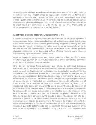 InDRE Página 88 de 107
Abril 2018 Versión 3.
alta actividad metabólica que le permite soportar el metabolismo del núcleo y
continuar con los mecanismos de reparación celular, de tal forma que
permanece la capacidad de culturabilidad, una vez que cese el estado de
estrés. Igualmente sostienen que en condiciones de estrés, se activan varios
sistemas, uno de ellos, el de guanosin tetrafosfato el cual le confiere a la célula
la posibilidad de aumentar la vida media de su RNA mensajero; el
almacenamiento de reservas de energía y fosfato.
La actividad biológica bacteriana y las reacciones al frío
La diversidad estructural y funcional que se observa en las bacterias representa
un conjunto de éxitos evolutivos adquiridos a través del proceso de la selección
natural confiriendo así un valor de supervivencia y adaptabilidad muy alto a las
bacterias de hoy, sin embargo, no todos los microorganismos toleran de la
misma forma un determinado cambio ambiental. Esto puede generar
diversas reacciones, unas bacterias sufren efectos nocivos, para otras es
indiferente y algunas se verán beneficiadas.
Algunas hipótesis propuestas por investigadores sobre los fenómenos
celulares que ocurren en las células bacterianas al ser sometidas, permiten
exponer los siguientes planteamientos:
Uno de los cambios físico-químicos que afecta la actividad biológica
bacteriana es la temperatura, incidiendo directamente sobre la velocidad de
crecimiento. Investigadores han observado que las bajas temperaturas tienen
un efecto directo sobre la fluidez de la membrana provocándose por ello la
detención de los procesos de transporte a través de la membrana y por lo tanto
el recambio de protones. Otro efecto visualizado por las bajas temperaturas es
el aumento en la viscosidad del citoplasma generando dificultad en el
intercambio metabólico de los procesos vitales del microorganismo. Esta
viscosidad esta dada por el aumento en la concentración de sales en el
citoplasma, lo cual se explica por la salida de agua intracelular para compensar
la congelación del agua extracelular y los efectos que ello produce en la
estructura de la membrana por los cambios de presión osmótica. Este
fenómeno puede llegar a un punto donde la concentración es tan alta que
propicia la formación de precipitados. Simultáneamente a este proceso, si el
enfriamiento es rápido se promueve la formación de cristales de hielo. Se
observa además que el frío debilita los enlaces hidrofóbicos de las proteínas,
situación que está determinada por los cambios físicos que suceden en la
estructura del agua que compone el citosol y que actúa como solvente. A su
 