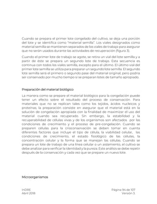 InDRE Página 94 de 107
Abril 2018 Versión 3.
Cuando se prepara el primer lote congelado del cultivo, se deja una porción
del lote y se identifica como “material semilla”. Los viales designados como
material semilla se mantienen separados de los viales de trabajo para asegurar
que no serán usados durante las actividades de recuperación (figura 3).
Cuando el primer lote de trabajo se agote, se retira un vial del lote semilla y a
partir de éste se prepara un segundo lote de trabajo. Esta secuencia es
continua con todos los viales semilla, excepto para el último. El último vial del
primer lote semilla se utiliza para preparar un segundo lote semilla. El segundo
lote semilla será el primero o segundo pase del material original, pero podría
ser conservado por mucho tiempo si se preparan lotes de tamaño apropiado.
Preparación del material biológico
La manera como se prepare el material biológico para la congelación puede
tener un efecto sobre el resultado del proceso de conservación. Para
materiales que no se replican tales como los tejidos, ácidos nucleicos y
proteínas; la preparación consiste en asegurar que el material está en la
solución de congelación apropiada con la finalidad de maximizar el uso del
material cuando sea recuperado. Sin embargo, la estabilidad y la
recuperabilidad de células vivas y de los organismos son afectados por las
condiciones de crecimiento y el proceso de pre-congelación. Cuando se
preparen células para la crioconservación se deben tomar en cuenta
diferentes factores que incluye el tipo de célula, la viabilidad celular, las
condiciones de crecimiento, el estado fisiológico de las células, la
concentración celular y la forma que se manejan las células. Cuando se
prepara un lote de trabajo de una línea celular o un aislamiento, el cultivo se
debe analizar para verificar la identidad y la pureza. Este análisis se debe repetir
después de la conservación y cada vez que se prepare un nuevo lote.
Microorganismos
 