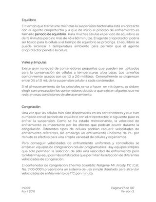 InDRE Página 97 de 107
Abril 2018 Versión 3.
Equilibrio
El tiempo que transcurre mientras la suspensión bacteriana está en contacto
con el agente crioprotector y a que dé inicio el proceso de enfriamiento es
llamado periodo de equilibrio. Para muchas células el periodo de equilibrio es
de 15 minutos pero no más de 45 a 60 minutos. El agente crioprotector podría
ser tóxico para la célula si el tiempo de equilibrio se prolonga. El equilibrio se
puede alcanzar a temperatura ambiente para permitir que el agente
crioprotector penetre la célula.
Viales y ámpulas
Existe gran variedad de contenedores pequeños que pueden ser utilizados
para la conservación de células a temperaturas ultra bajas. Los tamaños
comúnmente usados son de 1.2 a 2.0 mililitros Generalmente se dispensan
entre 0.5 a 1.0 mL de la suspensión celular a cada contenedor.
Si el almacenamiento de los crioviales se va a hacer en nitrógeno, se deben
elegir con precaución los contenedores debido a que existen algunos que no
resisten esas condiciones de almacenamiento.
Congelación
Una vez que las células han sido dispensadas en los contenedores y que han
cumplido con el periodo de equilibrio con el crioprotector; el siguiente paso es
enfriar la suspensión. Como se ha estado mencionando, la velocidad de
enfriamiento es importante por los efectos que podrían ocurrir durante la
congelación. Diferentes tipos de células podrían requerir velocidades de
enfriamiento diferentes, sin embargo un enfriamiento uniforme de 1°C por
minuto es efectivo para una amplia variedad de células y organismos.
Para conseguir velocidades de enfriamiento uniformes y controladas se
emplean equipos de congelación celular programables. Hay equipos simples
que solo permiten la selección de sólo una velocidad de enfriamiento pero
también hay equipos más sofisticados que permiten la selección de diferentes
velocidades de congelación.
El contenedor de congelación Thermo Scientific Nalgene Mr. Frosty 1°C (Cat.
No. 5100-0001) proporciona un sistema de uso simple diseñado para alcanzar
velocidades de enfriamiento de 1°C por minuto.
 