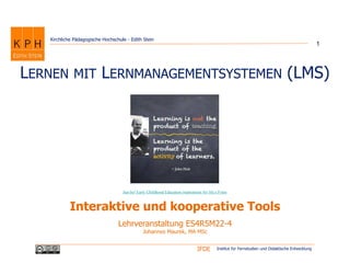 Institut für Fernstudien und Didaktische EntwicklungIFDE
Kirchliche Pädagogische Hochschule - Edith Stein
LERNEN MIT LERNMANAGEMENTSYSTEMEN (LMS)
Interaktive und kooperative Tools
1
Lehrveranstaltung ES4R5M22-4
Johannes Maurek, MA MSc
Just be! Early Childhood Education:inspirations for life.s Fotos
 