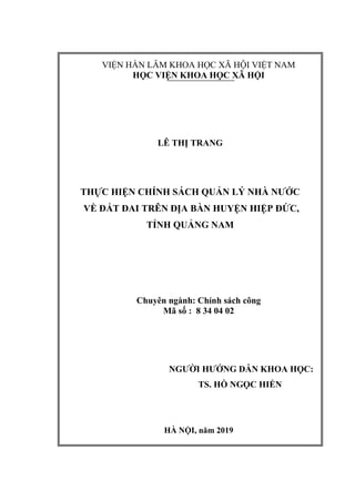 VIỆN HÀN LÂM KHOA HỌC XÃ HỘI VIỆT NAM
HỌC VIỆN KHOA HỌC XÃ HỘI
LÊ THỊ TRANG
THỰC HIỆN CHÍNH SÁCH QUẢN LÝ NHÀ NƯỚC
VỀ ĐẤT ĐAI TRÊN ĐỊA BÀN HUYỆN HIỆP ĐỨC,
TỈNH QUẢNG NAM
Chuyên ngành: Chính sách công
Mã số : 8 34 04 02
NGƯỜI HƯỚNG DẪN KHOA HỌC:
TS. HỒ NGỌC HIỂN
HÀ NỘI, năm 2019
 