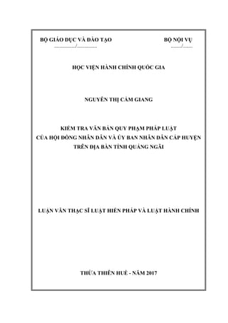 BỘ GIÁO DỤC VÀ ĐÀO TẠO BỘ NỘI VỤ
................/............... ......../.......
HỌC VIỆN HÀNH CHÍNH QUỐC GIA
NGUYỄN THỊ CẨM GIANG
KIỂM TRA VĂN BẢN QUY PHẠM PHÁP LUẬT
CỦA HỘI ĐỒNG NHÂN DÂN VÀ ỦY BAN NHÂN DÂN CẤP HUYỆN
TRÊN ĐỊA BÀN TỈNH QUẢNG NGÃI
LUẬN VĂN THẠC SĨ LUẬT HIẾN PHÁP VÀ LUẬT HÀNH CHÍNH
THỪA THIÊN HUẾ - NĂM 2017
 
