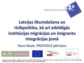 Latvijas likumdošana un
              rīcībpolitika, kā arī atbildīgās
           institūcijas migrācijas un imigrantu
                     integrācijas jomā
                             Dace Akule, PROVIDUS pētniece


Apmācības notiek projekta „Imigrantu intereses pārstāvošo NVO kapacitātes stiprināšana” ietvaros. Projektu finansē Eiropas Trešo valstu valstspiederīgo
integrācijas fonds. Projekta finansēšanas avoti - Fonds 75% un valsts budžeta līdzekļi 25%.
 