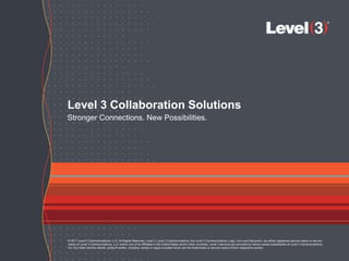Level 3 Collaboration Solutions
Stronger Connections. New Possibilities.




© 2011 Level 3 Communications, LLC. All Rights Reserved. Level 3, Level 3 Communications, the Level 3 Communications Logo, Vyvx and MyLevel3, are either registered service marks or service
marks of Level 3 Communications, LLC and/or one of its Affiliates in the United States and/or other countries. Level 3 services are provided by wholly owned subsidiaries of Level 3 Communications,
Inc. Any other service names, product names, company names or logos included herein are the trademarks or service marks of their respective owners.

                                    © 2011 Level 3 Communications, LLC. All Rights Reserved.                                                                                                           1
 
