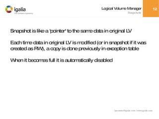 Logical Volume Manager Snapshots Snapshot is like a 'pointer' to the same data in original LV Each time data in original LV is modified (or in snapshot if it was created as RW), a copy is done previously in exception table When it becomes full it is automatically disabled 