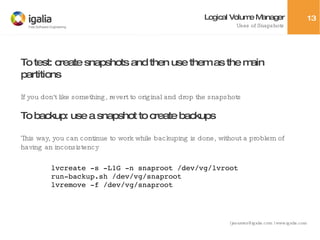 Logical Volume Manager Uses of Snapshots To test: create snapshots and then use them as the main partitions If you don't like something, revert to original and drop the snapshots To backup: use a snapshot to create backups This way, you can continue to work while backuping is done, without a problem of having an inconsistency lvcreate -s -L1G -n snaproot /dev/vg/lvroot run-backup.sh /dev/vg/snaproot lvremove -f /dev/vg/snaproot 
