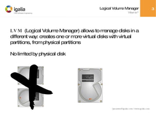 Logical Volume Manager What is? LVM  (Logical Volume Manager) allows to manage disks in a different way: creates one or more virtual disks with virtual partitions, from physical partitions No limited by physical disk 