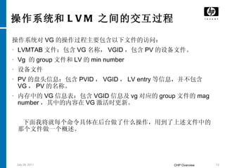 操作系统和 LVM 之间的交互过程 操作系统对 VG 的操作过程主要包含以下文件的访问： LVMTAB 文件：包含 VG 名称， VGID ，包含 PV 的设备文件。 Vg  的 group 文件和 LV 的 min number  设备文件 PV 的盘头信息：包含 PVID ， VGID ， LV entry 等信息，并不包含 VG ， PV 的名称。 内存中的 VG 信息表：包含 VGID 信息及 vg 对应的 group 文件的 mag number ，其中的内容在 VG 激活时更新。 下面我将就每个命令具体在后台做了什么操作，用到了上述文件中的那个文件做一个概述。 