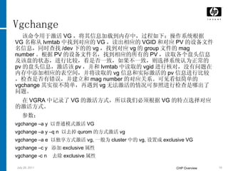 Vgchange 该命令用于激活 VG ，将其信息加载到内存中，过程如下：操作系统根据 VG 名称从 lvmtab 中找到对应的 VG ，读出相应的 VGID 和对应 PV 的设备文件名信息，同时查找 /dev 下的的 vg ，找到对应 vg 的 group 文件的 mag number 。根据 PV 的设备文件名，找到相应的所有的 PV ，读取各个盘头信息及该盘的状态，进行比较，看是否一致，如果不一致，则选择系统认为正常的 pv 的盘头信息，激活该 pv ，并和 lvmtab 中读取的 vgid 进行核对，没有问题在内存中添加相应的表空间，并将读取的 vg 信息和实际激活的 pv 信息进行比较，检查是否有错误，并建立和 mag number 的对应关系。可见看似简单的 vgchange 其实很不简单，再遇到 vg 无法激活的情况可参照进行检查是哪出了问题。 在 VGRA 中记录了 VG 的激活方式，所以我们必须根据 VG 的特点选择对应的激活方式。 参数：  vgchange –a y  以普通模式激活 VG vgchange –a y –q n  以去掉 qurom 的方式激活 vg vgchange –a e  以独享方式激活 vg, 一般为 cluster 中的 vg, 设置成 exclusive VG vgchange –c y  添加 exclusive 属性 vgchange -c n  去除 exclusive 属性 