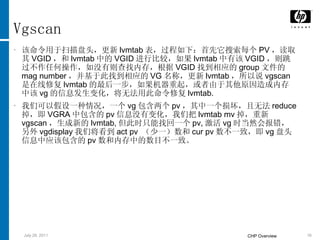 Vgscan 该命令用于扫描盘头，更新 lvmtab 表，过程如下：首先它搜索每个 PV ，读取其 VGID ，和 lvmtab 中的 VGID 进行比较，如果 lvmtab 中有该 VGID ，则跳过不作任何操作，如没有则查找内存，根据 VGID 找到相应的 group 文件的 mag number ，并基于此找到相应的 VG 名称，更新 lvmtab ，所以说 vgscan 是在线修复 lvmtab 的最后一步，如果机器重起，或者由于其他原因造成内存中该 vg 的信息发生变化，将无法用此命令修复 lvmtab. 我们可以假设一种情况，一个 vg 包含两个 pv ，其中一个损坏，且无法 reduce 掉，即 VGRA 中包含的 pv 信息没有变化，我们把 lvmtab mv 掉，重新 vgscan ，生成新的 lvmtab, 但此时只能找回一个 pv, 激活 vg 时当然会报错，另外 vgdisplay 我们将看到 act pv  （少一）数和 cur pv 数不一致，即 vg 盘头信息中应该包含的 pv 数和内存中的数目不一致。 