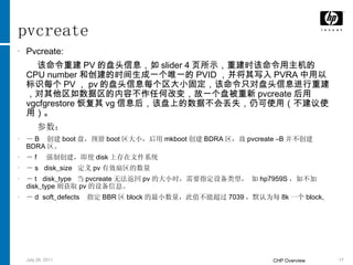 pvcreate Pvcreate: 该命令重建 PV 的盘头信息，如 slider 4 页所示，重建时该命令用主机的 CPU number 和创建的时间生成一个唯一的 PVID ，并将其写入 PVRA 中用以标识每个 PV ， pv 的盘头信息每个区大小固定，该命令只对盘头信息进行重建，对其他区如数据区的内容不作任何改变，故一个盘被重新 pvcreate 后用 vgcfgrestore 恢复其 vg 信息后，该盘上的数据不会丢失，仍可使用（不建议使用）。 参数： － B  创建 boot 盘，预留 boot 区大小，后用 mkboot 创建 BDRA 区，故 pvcreate –B 并不创建 BDRA 区。 － f  强制创建，即使 disk 上存在文件系统 － s  disk_size  定义 pv 有效扇区的数量 － t  disk_type  当 pvcreate 无法返回 pv 的大小时，需要指定设备类型， 如 hp7959S ，如不加 disk_type 则获取 pv 的设备信息。 － d  soft_defects  指定 BBR 区 block 的最小数量，此值不能超过 7039 ，默认为每 8k 一个 block, 