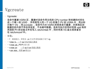 Vgcreate Vgcreate: 该命令重建 VGRA 区，重建时该命令用主机的 CPU number 和创建的时间生成一个唯一的 VGID ，并将其写入同一个 VG 的每个 PV 的 VGRA 中，用以标识每个 VG ，同 pvcreate ，该命令只对 VGRA 的信息进行重建，对其他区如数据区的内容不作任何改变，不会破坏数据。该命令执行后同时将其 vgid 和所用到的 PV 的设备文件名写入 /etc/lvmtab 中，同时将其 VG 盘头信息备份在 /etc/lvmconf 中。 参数： － f  强制执行，即使该  pv 含文件系统或属于某个 vg. － l  max _ lv  一个 vg 内 lv 的最大数量 － e  max _ pe  PE/Pv 最大值 － p  max _ pv   一个 vg 内 pv 的最大数量 － s  pe _ size  设置 pe 的大小 