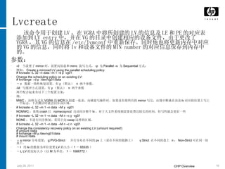 Lvcreate 该命令用于创建 LV ，在 VGRA 中将所创建的 LV 的信息及 LE 和 PE 的对应表添加到 LV entry 中，并在 VG 的目录中创建相应的设备文件，由于更改了 VGRA ，其 VG 的信息在 /etc/lvmconf 中重新保存。同时他也将更新内存中对应的 VG 的信息，同时将 lv 和设备文件的 MIN number 的对应信息保存到内存中的。 参数： -d  当设置了 mirror 时，设置向原盘和 mirro  盘写方式， -p  为 Parallel –s  为 Sequential 方式： 例如： Create a mirrored LV using the parallel scheduling policy: # lvcreate –L 32 –n data –m 1 –d p  vg01 Change the scheduling policy on an existing LV: # lvchange  –d p  /dev/vg01/data  － c  数据一致性恢复设置，有 y （默认）  n  两个参数， -M  写缓冲方式设置，有 y （默认）  n  两个参数 两个配合起来有以下三个配置方案： 例： MWC ：该种方式在 VGRA 的 MCR 区创建一张表，向硬盘写操作时，如果没有将所有的 mirror 写完，出现中断就在该表 lv 对应的位置上写上一个标志，下次激活时就会同步该区域。 # lvcreate –L 32 –m 1 –n data  –M y  vg01 NOMWC ：系统 crash 后  nomwcsyncd  自动同步整个 lv ，对于大文件系统则需要花费比较长的时间。但写性能会更好一些 # lvcreate –L 32 –m 1 –n data  –M n –c y  vg01 NONE ：不进行同步恢复，常用于向 swap 这样的区域。 # lvcreate –L 32 –m 1 –n data  –M n –c n  vg01 Change the consistency recovery policy on an existing LV (umount required!) # umount /data # lvchange –M y /dev/vg01/data # mount /data － s mirror 分布设置， g:PVG-Strict  并行分布在不同的 pv 上（需在不同的链路上）  y:Strict  在不同的盘上  n ： Non-Strict 可在同一块盘上。 － l  用 le 的数量为单位设置 LV 的大小（ 1 － 65535 ） － L LV 的实际大小（以 M 为单位， 1 － 1666772 ） 