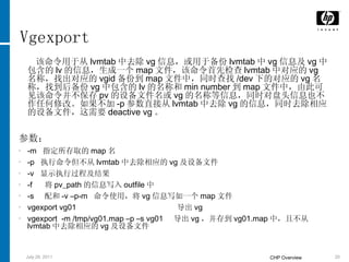 Vgexport 该命令用于从 lvmtab 中去除 vg 信息，或用于备份 lvmtab 中 vg 信息及 vg 中包含的 lv 的信息，生成一个 map 文件，该命令首先检查 lvmtab 中对应的 vg 名称，找出对应的 vgid 备份到 map 文件中，同时查找 /dev 下的对应的 vg 名称，找到后备份 vg 中包含的 lv 的名称和 min number 到 map 文件中，由此可见该命令并不保存 pv 的设备文件名或 vg 的名称等信息，同时对盘头信息也不作任何修改。如果不加 -p 参数直接从 lvmtab 中去除 vg 的信息，同时去除相应的设备文件，这需要 deactive vg 。 参数： -m  指定所存取的 map 名 -p  执行命令但不从 lvmtab 中去除相应的 vg 及设备文件 -v  显示执行过程及结果 -f  将 pv_path 的信息写入 outfile 中 -s  配和 -v –p-m  命令使用，将 vg 信息写如一个 map 文件 vgexport vg01  导出 vg vgexport  -m /tmp/vg01.map –p –s vg01  导出 vg ，并存到 vg01.map 中，且不从 lvmtab 中去除相应的 vg 及设备文件 