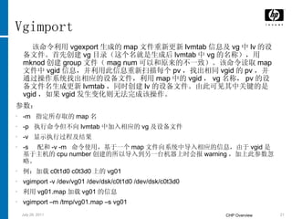 Vgimport 该命令利用 vgexport 生成的 map 文件重新更新 lvmtab 信息及 vg 中 lv 的设备文件。首先创建 vg 目录（这个名就是生成后 lvmtab 中 vg 的名称），用 mknod 创建 group 文件（ mag num 可以和原来的不一致）。该命令读取 map 文件中 vgid 信息，并利用此信息重新扫描每个 pv ，找出相同 vgid 的 pv ，并通过操作系统找出相应的设备文件，利用 map 中的 vgid ， vg 名称， pv 的设备文件名生成更新 lvmtab ，同时创建 lv 的设备文件。由此可见其中关键的是 vgid ，如果 vgid 发生变化则无法完成该操作。 参数： -m  指定所存取的 map 名 -p  执行命令但不向 lvmtab 中加入相应的 vg 及设备文件 -v  显示执行过程及结果 -s  配和 -v -m  命令使用，基于一个 map 文件向系统中导入相应的信息，由于 vgid 是基于主机的 cpu number 创建的所以导入到另一台机器上时会报 warning ，加上此参数忽略。  例：加载 c0t1d0 c0t3d0 上的 vg01 vgimport -v /dev/vg01 /dev/dsk/c0t1d0 /dev/dsk/c0t3d0 利用 vg01.map 加载 vg01 的信息 vgimport –m /tmp/vg01.map –s vg01 