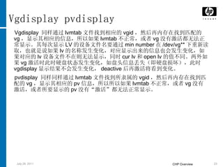 Vgdisplay pvdisplay Vgdisplay  同样通过 lvmtab 文件找到相应的 vgid ，然后再内存在找到匹配的 vg ，显示其相应的信息，所以如果 lvmtab 不正常，或者 vg 没有激活都无法正常显示。其每次显示 LV 的设备文件名要通过 min number 在 /dev/vg** 下重新读取，也就是说如果 lv 的名称发生变化，对应显示出来的信息也会发生变化，如果对应的 lv 设备文件不在则无法显示，同时 cur lv 和 open lv 的值不同。两外如果 vg 激活时此时硬盘状态发生变化，如盘头信息丢失（即硬盘损坏），此时 vgdisplay 显示结果不会发生变化， deactive 后再激活将看到变化。 pvdisplay  同样同样通过 lvmtab 文件找到所隶属的 vgid ，然后再内存在找到匹配的 vg ，显示其相应的 pv 信息，所以所以如果 lvmtab 不正常，或者 vg 没有激活，或者所要显示的 pv 没有“激活”都无法正常显示。 