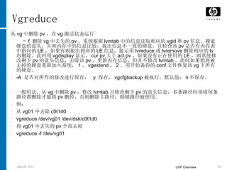 Vgreduce 从 vg 中删除 pv ，在 vg 激活状态运行 － f  删除 vg 中丢失的 pv ，系统根据 lvmtab 中的信息读取相应的 vgid 和 pv 信息，搜索硬盘的盘头，并和内存中的信息比较，找出信息不一致的硬盘，且检查该 pv 是否有内存表中指向的 LE ，如果有则报出相应的 LE 信息，提示用 lvreduce 或 lvremove 删除相应的 lv 再删除。此时用 vgdisplay 显示， cur pv 大于 act pv ，如果没有正在使用的 LE ，则系统修改剩下 pv 的盘头信息，去除该 pv ，更新内存信息，但并不修改 lvmtab 。此时如果想将被去掉的硬盘重新加入系统， 1 、 vgextend ， 2 、用开始备份的 conf 文件恢复该 vg 下所有的硬盘。 -A  是否对所作的修改进行保存，  y  保存， vgcfgbackup 被执行，默认值； n 不保存。 一般用法，从 vg 中删除 pv ，修改 lvmtab 且修改剩下 pv 的盘头信息，多条路径时须将每条路径都删除才能将 pv 删掉，否则删除主路径，则辅路径被使用。 例： 从 vg01 中去除 c0t1d0 vgreduce /dev/vg01 /dev/dsk/c0t1d0 将 vg01 中丢失的 pv 全部去掉 vgreduce -f /dev/vg01 