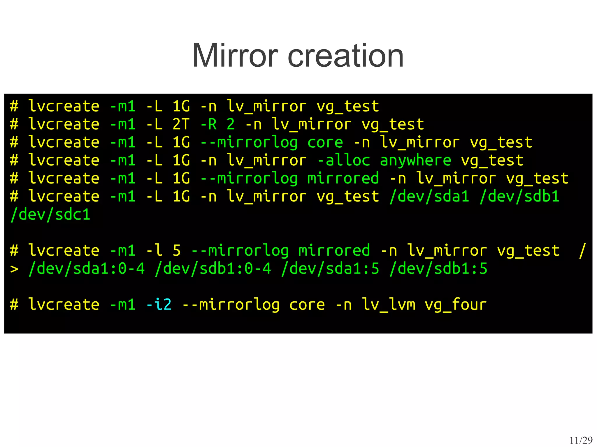 Mirror creation
# lvcreate   -m1   -L   1G   -n lv_mirror vg_test
# lvcreate   -m1   -L   2T   -R 2 -n lv_mirror vg_test
# lvcreate   -m1   -L   1G   --mirrorlog core -n lv_mirror vg_test
# lvcreate   -m1   -L   1G   -n lv_mirror -alloc anywhere vg_test
# lvcreate   -m1   -L   1G   --mirrorlog mirrored -n lv_mirror vg_test
# lvcreate   -m1   -L   1G   -n lv_mirror vg_test /dev/sda1 /dev/sdb1
/dev/sdc1

# lvcreate -m1 -l 5 --mirrorlog mirrored -n lv_mirror vg_test             /
> /dev/sda1:0-4 /dev/sdb1:0-4 /dev/sda1:5 /dev/sdb1:5

# lvcreate -m1 -i2 --mirrorlog core -n lv_lvm vg_four




                                                                         11/29
 