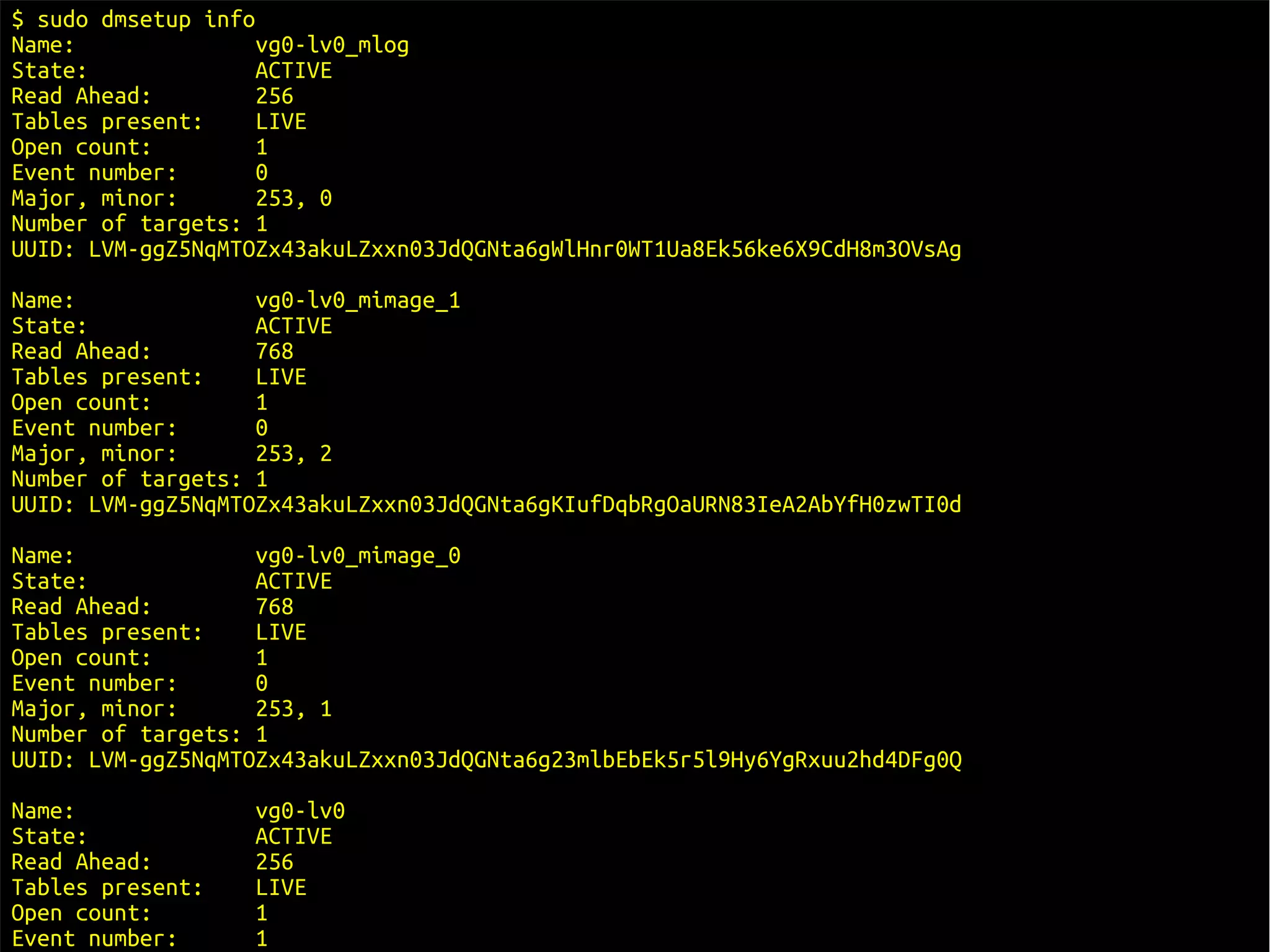 $ sudo dmsetup info
Name:               vg0-lv0_mlog
State:              ACTIVE
Read Ahead:         256
Tables present:     LIVE
Open count:         1
Event number:       0
Major, minor:       253, 0
Number of targets: 1
UUID: LVM-ggZ5NqMTOZx43akuLZxxn03JdQGNta6gWlHnr0WT1Ua8Ek56ke6X9CdH8m3OVsAg
Name:              vg0-lv0_mimage_1
State:             ACTIVE
Read Ahead:        768
Tables present:    LIVE
Open count:        1
Event number:      0
Major, minor:      253, 2
Number of targets: 1
UUID: LVM-ggZ5NqMTOZx43akuLZxxn03JdQGNta6gKIufDqbRgOaURN83IeA2AbYfH0zwTI0d
Name:              vg0-lv0_mimage_0
State:             ACTIVE
Read Ahead:        768
Tables present:    LIVE
Open count:        1
Event number:      0
Major, minor:      253, 1
Number of targets: 1
UUID: LVM-ggZ5NqMTOZx43akuLZxxn03JdQGNta6g23mlbEbEk5r5l9Hy6YgRxuu2hd4DFg0Q
Name:             vg0-lv0
State:            ACTIVE
Read Ahead:       256
Tables present:   LIVE
Open count:       1
Event number:     1                                                          16/29
 