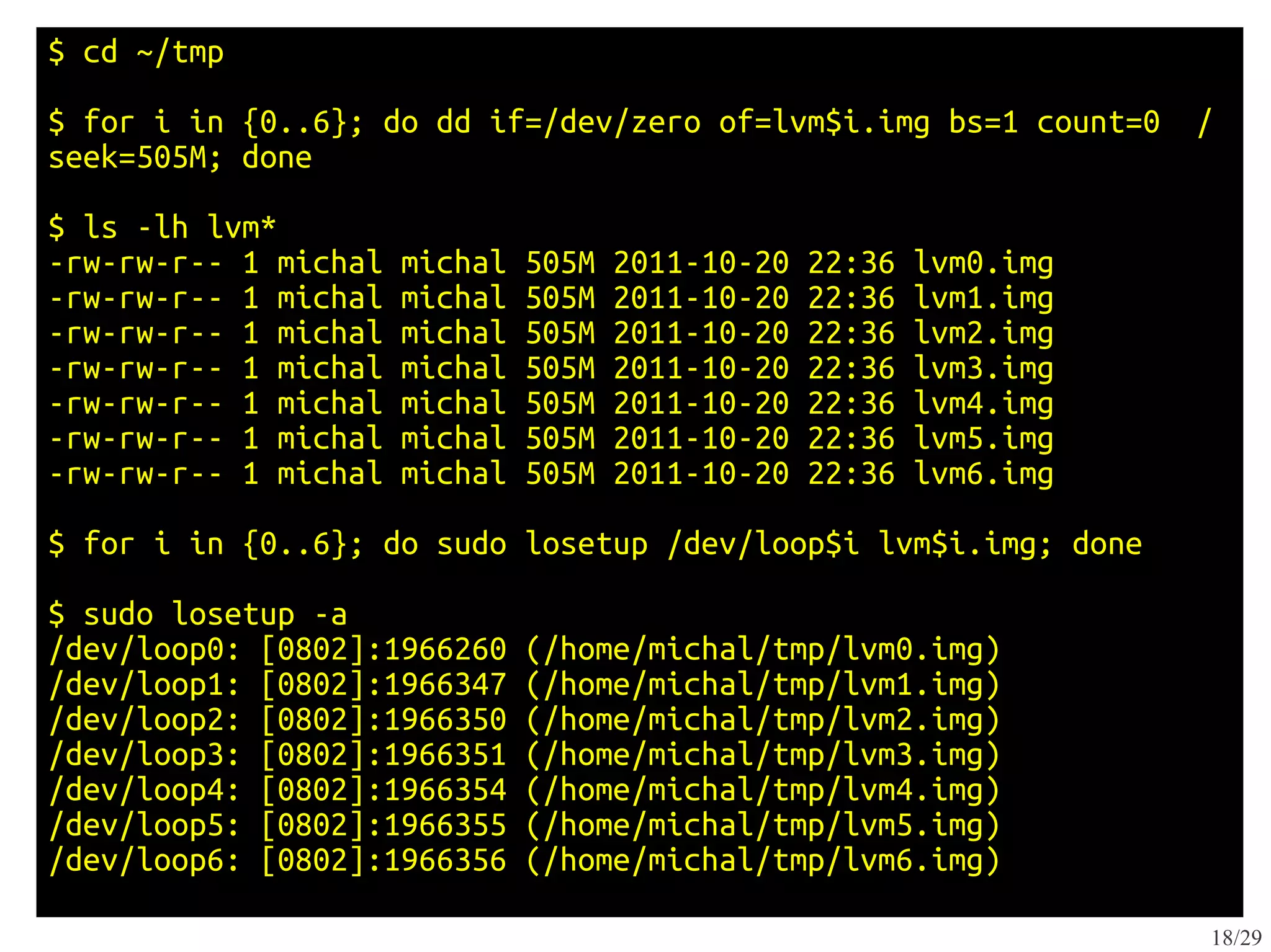 $ cd ~/tmp
$ for i in {0..6}; do dd if=/dev/zero of=lvm$i.img bs=1 count=0       /
seek=505M; done
$ ls -lh lvm*
-rw-rw-r-- 1 michal   michal   505M   2011-10-20   22:36   lvm0.img
-rw-rw-r-- 1 michal   michal   505M   2011-10-20   22:36   lvm1.img
-rw-rw-r-- 1 michal   michal   505M   2011-10-20   22:36   lvm2.img
-rw-rw-r-- 1 michal   michal   505M   2011-10-20   22:36   lvm3.img
-rw-rw-r-- 1 michal   michal   505M   2011-10-20   22:36   lvm4.img
-rw-rw-r-- 1 michal   michal   505M   2011-10-20   22:36   lvm5.img
-rw-rw-r-- 1 michal   michal   505M   2011-10-20   22:36   lvm6.img
$ for i in {0..6}; do sudo losetup /dev/loop$i lvm$i.img; done

$ sudo losetup -a
/dev/loop0: [0802]:1966260     (/home/michal/tmp/lvm0.img)
/dev/loop1: [0802]:1966347     (/home/michal/tmp/lvm1.img)
/dev/loop2: [0802]:1966350     (/home/michal/tmp/lvm2.img)
/dev/loop3: [0802]:1966351     (/home/michal/tmp/lvm3.img)
/dev/loop4: [0802]:1966354     (/home/michal/tmp/lvm4.img)
/dev/loop5: [0802]:1966355     (/home/michal/tmp/lvm5.img)
/dev/loop6: [0802]:1966356     (/home/michal/tmp/lvm6.img)

                                                                      18/29
 