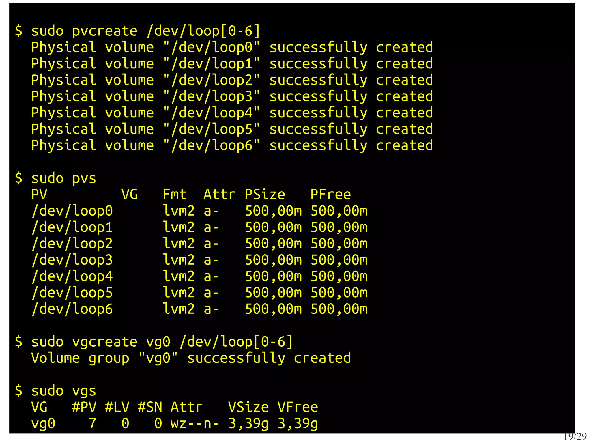 $ sudo pvcreate /dev/loop[0-6]
  Physical volume "/dev/loop0"     successfully     created
  Physical volume "/dev/loop1"     successfully     created
  Physical volume "/dev/loop2"     successfully     created
  Physical volume "/dev/loop3"     successfully     created
  Physical volume "/dev/loop4"     successfully     created
  Physical volume "/dev/loop5"     successfully     created
  Physical volume "/dev/loop6"     successfully     created

$ sudo pvs
  PV         VG   Fmt    Attr   PSize     PFree
  /dev/loop0      lvm2   a-     500,00m   500,00m
  /dev/loop1      lvm2   a-     500,00m   500,00m
  /dev/loop2      lvm2   a-     500,00m   500,00m
  /dev/loop3      lvm2   a-     500,00m   500,00m
  /dev/loop4      lvm2   a-     500,00m   500,00m
  /dev/loop5      lvm2   a-     500,00m   500,00m
  /dev/loop6      lvm2   a-     500,00m   500,00m

$ sudo vgcreate vg0 /dev/loop[0-6]
  Volume group "vg0" successfully created

$ sudo vgs
  VG   #PV #LV #SN Attr   VSize VFree
  vg0    7   0   0 wz--n- 3,39g 3,39g
                                                              19/29
 