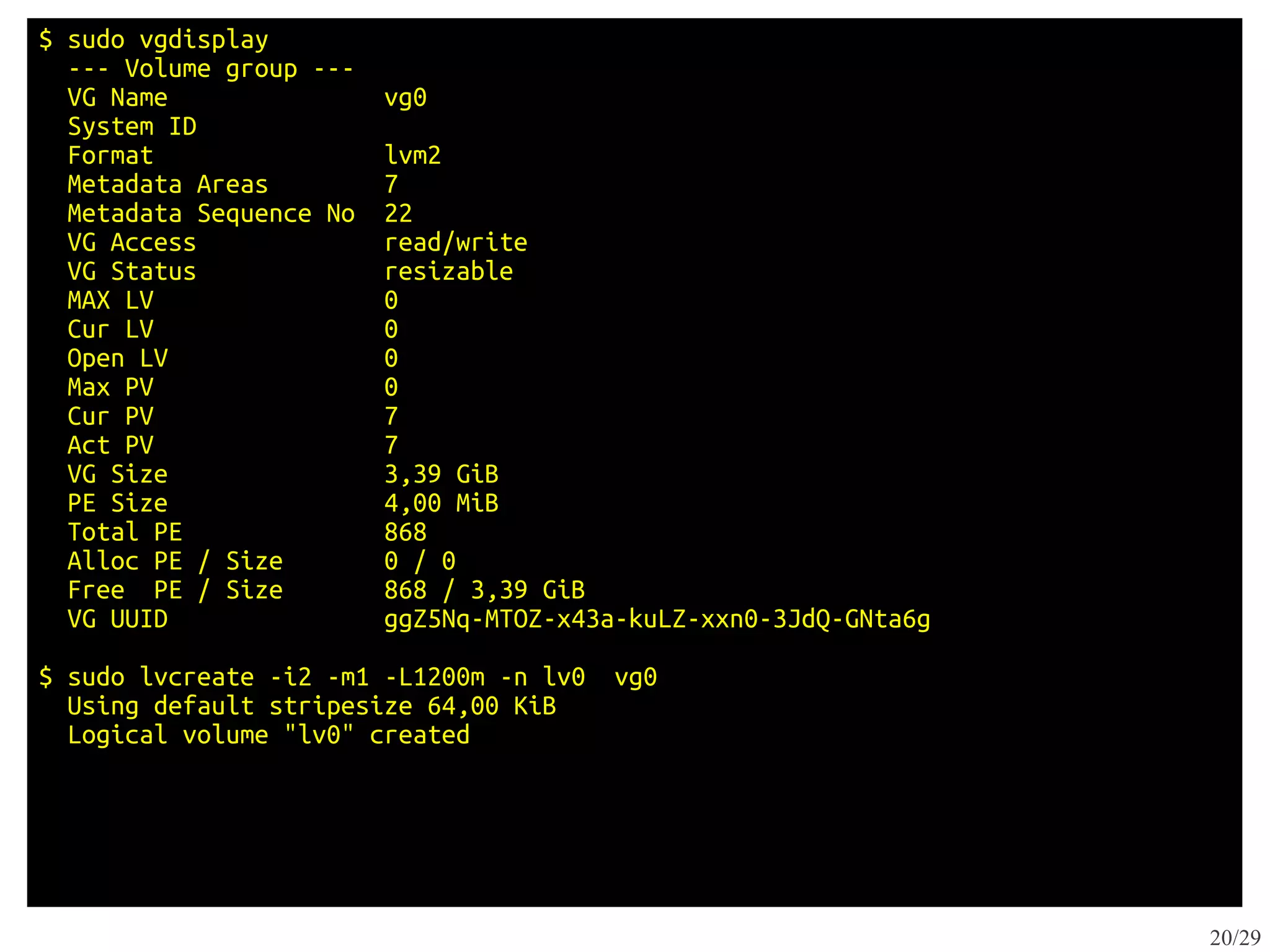 $ sudo vgdisplay
  --- Volume group ---
  VG Name                vg0
  System ID
  Format                 lvm2
  Metadata Areas         7
  Metadata Sequence No   22
  VG Access              read/write
  VG Status              resizable
  MAX LV                 0
  Cur LV                 0
  Open LV                0
  Max PV                 0
  Cur PV                 7
  Act PV                 7
  VG Size                3,39 GiB
  PE Size                4,00 MiB
  Total PE               868
  Alloc PE / Size        0 / 0
  Free PE / Size         868 / 3,39 GiB
  VG UUID                ggZ5Nq-MTOZ-x43a-kuLZ-xxn0-3JdQ-GNta6g

$ sudo lvcreate -i2 -m1 -L1200m -n lv0   vg0
  Using default stripesize 64,00 KiB
  Logical volume "lv0" created




                                                                  20/29
 