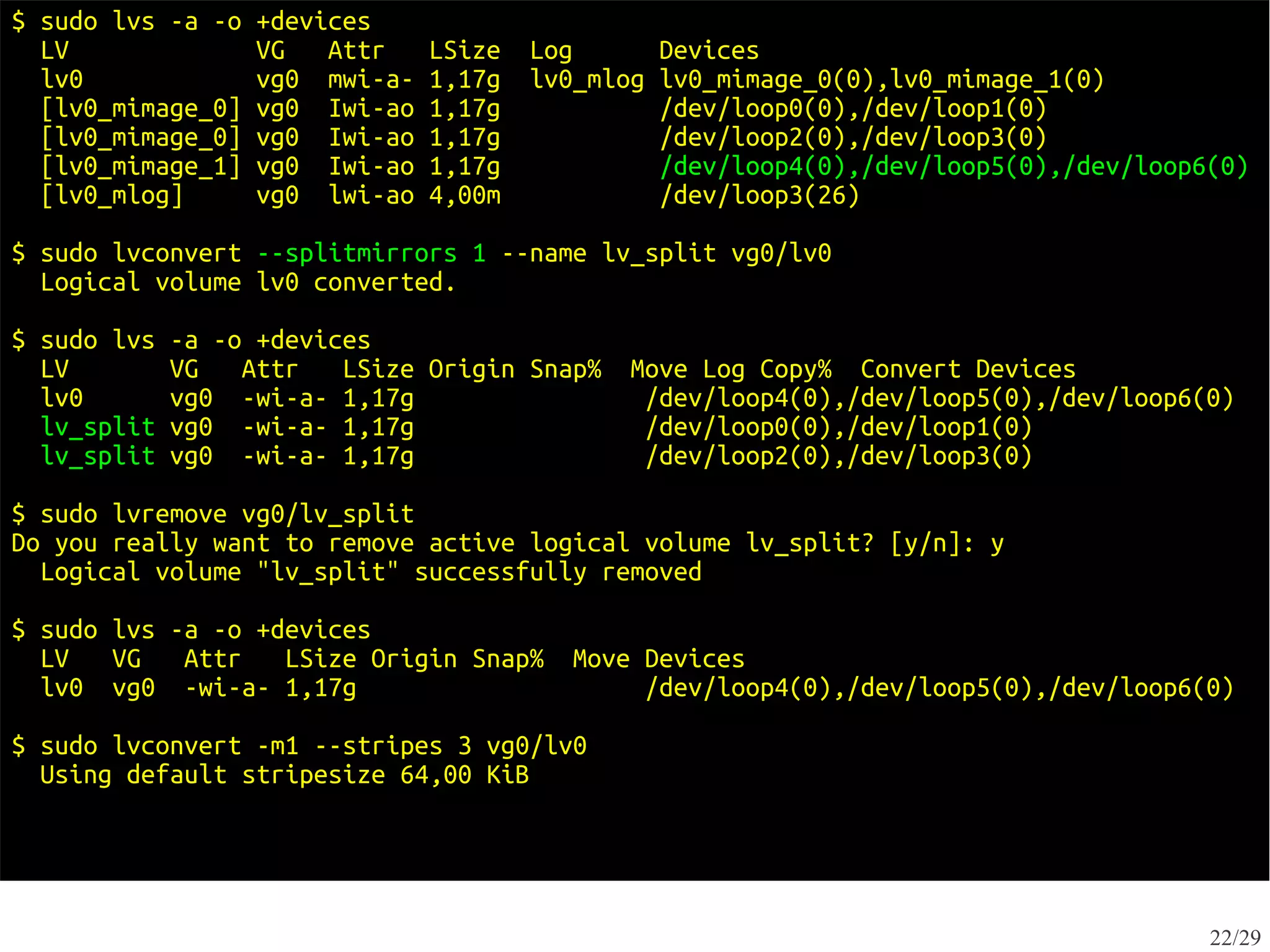 $ sudo lvs -a -o   +devices
  LV               VG   Attr    LSize   Log      Devices
  lv0              vg0 mwi-a-   1,17g   lv0_mlog lv0_mimage_0(0),lv0_mimage_1(0)
  [lv0_mimage_0]   vg0 Iwi-ao   1,17g            /dev/loop0(0),/dev/loop1(0)
  [lv0_mimage_0]   vg0 Iwi-ao   1,17g            /dev/loop2(0),/dev/loop3(0)
  [lv0_mimage_1]   vg0 Iwi-ao   1,17g            /dev/loop4(0),/dev/loop5(0),/dev/loop6(0)
  [lv0_mlog]       vg0 lwi-ao   4,00m            /dev/loop3(26)

$ sudo lvconvert --splitmirrors 1 --name lv_split vg0/lv0
  Logical volume lv0 converted.

$ sudo lvs   -a -o +devices
  LV         VG   Attr   LSize Origin Snap%    Move Log Copy% Convert Devices
  lv0        vg0 -wi-a- 1,17g                   /dev/loop4(0),/dev/loop5(0),/dev/loop6(0)
  lv_split   vg0 -wi-a- 1,17g                   /dev/loop0(0),/dev/loop1(0)
  lv_split   vg0 -wi-a- 1,17g                   /dev/loop2(0),/dev/loop3(0)

$ sudo lvremove vg0/lv_split
Do you really want to remove active logical volume lv_split? [y/n]: y
  Logical volume "lv_split" successfully removed

$ sudo lvs -a -o +devices
  LV VG     Attr   LSize Origin Snap%      Move Devices
  lv0 vg0 -wi-a- 1,17g                          /dev/loop4(0),/dev/loop5(0),/dev/loop6(0)

$ sudo lvconvert -m1 --stripes 3 vg0/lv0
  Using default stripesize 64,00 KiB




                                                                                       22/29
 