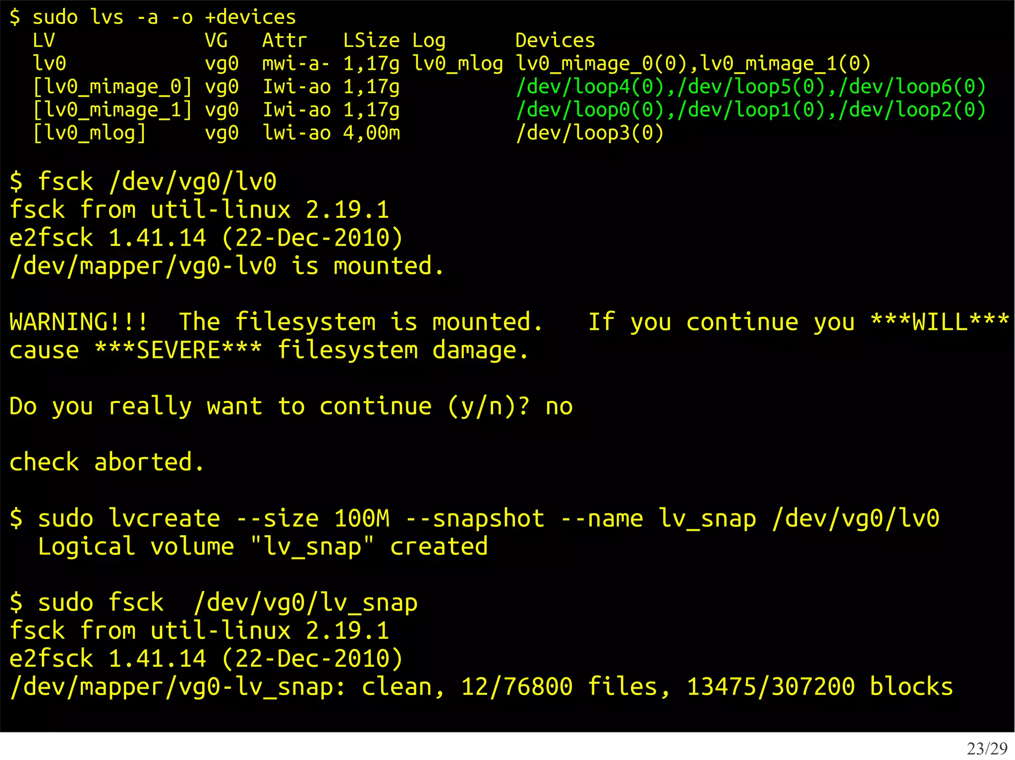 $ sudo lvs -a -o   +devices
  LV               VG   Attr    LSize Log        Devices
  lv0              vg0 mwi-a-   1,17g lv0_mlog   lv0_mimage_0(0),lv0_mimage_1(0)
  [lv0_mimage_0]   vg0 Iwi-ao   1,17g            /dev/loop4(0),/dev/loop5(0),/dev/loop6(0)
  [lv0_mimage_1]   vg0 Iwi-ao   1,17g            /dev/loop0(0),/dev/loop1(0),/dev/loop2(0)
  [lv0_mlog]       vg0 lwi-ao   4,00m            /dev/loop3(0)

$ fsck /dev/vg0/lv0
fsck from util-linux 2.19.1
e2fsck 1.41.14 (22-Dec-2010)
/dev/mapper/vg0-lv0 is mounted.
WARNING!!! The filesystem is mounted.                  If you continue you ***WILL***
cause ***SEVERE*** filesystem damage.
Do you really want to continue (y/n)? no
check aborted.

$ sudo lvcreate --size 100M --snapshot --name lv_snap /dev/vg0/lv0
  Logical volume "lv_snap" created
$ sudo fsck /dev/vg0/lv_snap
fsck from util-linux 2.19.1
e2fsck 1.41.14 (22-Dec-2010)
/dev/mapper/vg0-lv_snap: clean, 12/76800 files, 13475/307200 blocks

                                                                                        23/29
 