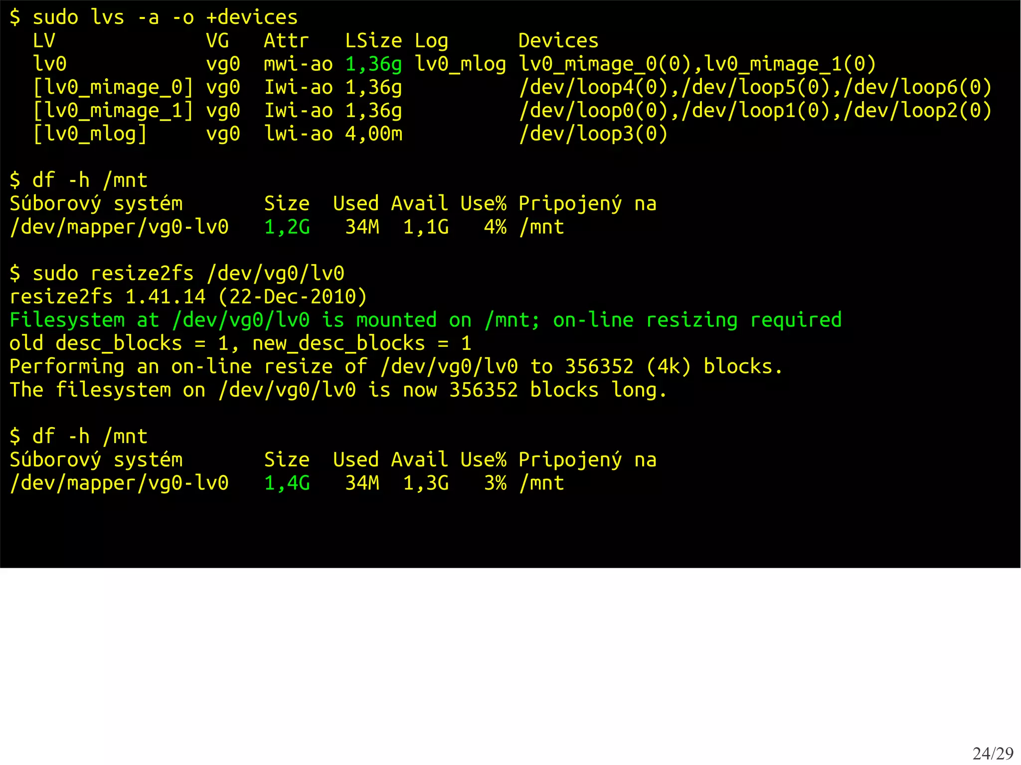 $ sudo lvs -a -o   +devices
  LV               VG   Attr    LSize Log        Devices
  lv0              vg0 mwi-ao   1,36g lv0_mlog   lv0_mimage_0(0),lv0_mimage_1(0)
  [lv0_mimage_0]   vg0 Iwi-ao   1,36g            /dev/loop4(0),/dev/loop5(0),/dev/loop6(0)
  [lv0_mimage_1]   vg0 Iwi-ao   1,36g            /dev/loop0(0),/dev/loop1(0),/dev/loop2(0)
  [lv0_mlog]       vg0 lwi-ao   4,00m            /dev/loop3(0)

$ df -h /mnt
Súborový systém        Size   Used Avail Use% Pripojený na
/dev/mapper/vg0-lv0    1,2G    34M 1,1G    4% /mnt

$ sudo resize2fs /dev/vg0/lv0
resize2fs 1.41.14 (22-Dec-2010)
Filesystem at /dev/vg0/lv0 is mounted on /mnt; on-line resizing required
old desc_blocks = 1, new_desc_blocks = 1
Performing an on-line resize of /dev/vg0/lv0 to 356352 (4k) blocks.
The filesystem on /dev/vg0/lv0 is now 356352 blocks long.

$ df -h /mnt
Súborový systém        Size   Used Avail Use% Pripojený na
/dev/mapper/vg0-lv0    1,4G    34M 1,3G    3% /mnt




                                                                                        24/29
 