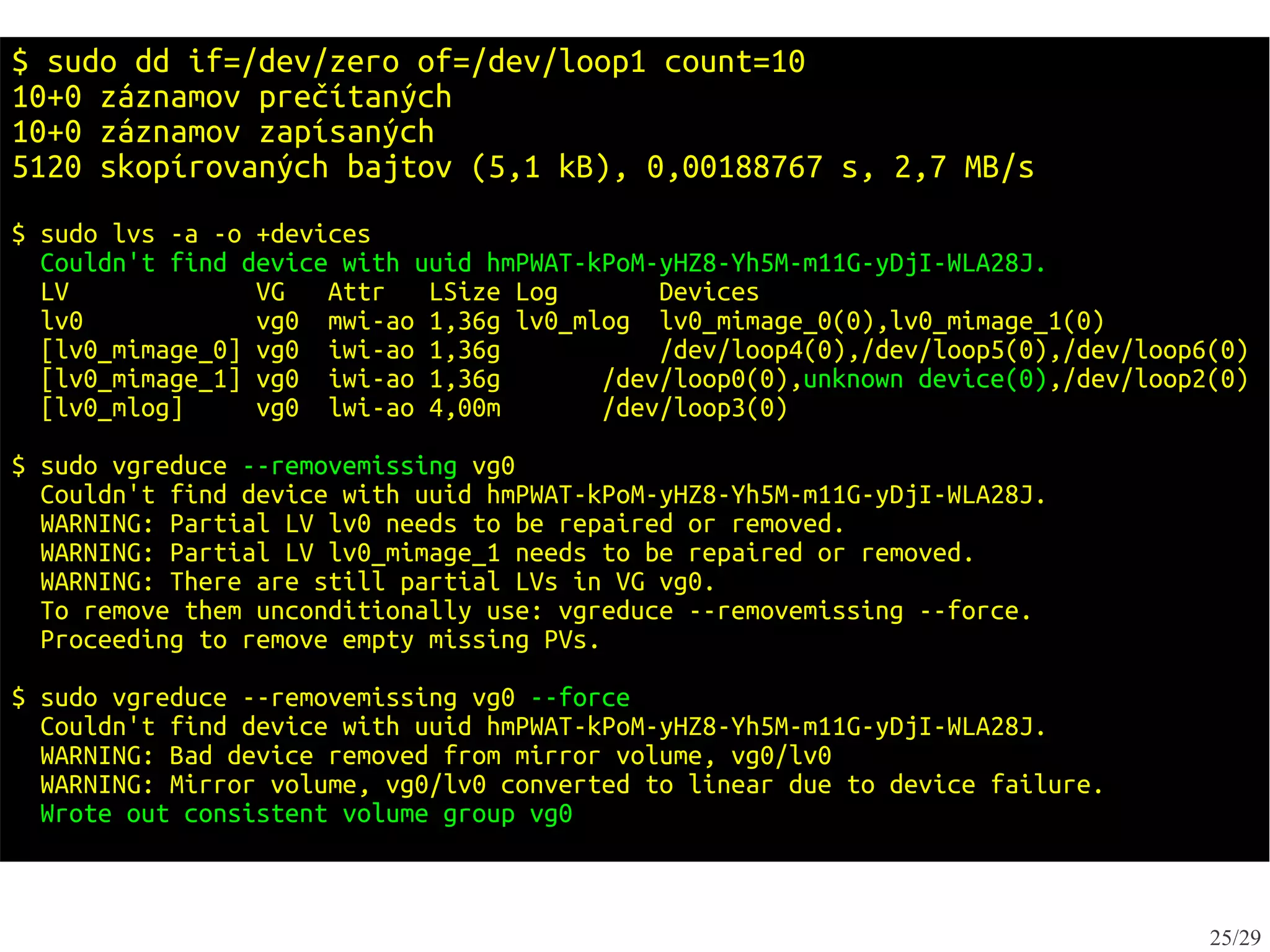 $ sudo dd if=/dev/zero of=/dev/loop1 count=10
10+0 záznamov prečítaných
10+0 záznamov zapísaných
5120 skopírovaných bajtov (5,1 kB), 0,00188767 s, 2,7 MB/s
$ sudo lvs -a -o +devices
  Couldn't find device with uuid hmPWAT-kPoM-yHZ8-Yh5M-m11G-yDjI-WLA28J.
  LV             VG   Attr   LSize Log       Devices
  lv0            vg0 mwi-ao 1,36g lv0_mlog lv0_mimage_0(0),lv0_mimage_1(0)
  [lv0_mimage_0] vg0 iwi-ao 1,36g            /dev/loop4(0),/dev/loop5(0),/dev/loop6(0)
  [lv0_mimage_1] vg0 iwi-ao 1,36g        /dev/loop0(0),unknown device(0),/dev/loop2(0)
  [lv0_mlog]     vg0 lwi-ao 4,00m        /dev/loop3(0)

$ sudo vgreduce --removemissing vg0
  Couldn't find device with uuid hmPWAT-kPoM-yHZ8-Yh5M-m11G-yDjI-WLA28J.
  WARNING: Partial LV lv0 needs to be repaired or removed.
  WARNING: Partial LV lv0_mimage_1 needs to be repaired or removed.
  WARNING: There are still partial LVs in VG vg0.
  To remove them unconditionally use: vgreduce --removemissing --force.
  Proceeding to remove empty missing PVs.

$ sudo vgreduce --removemissing vg0 --force
  Couldn't find device with uuid hmPWAT-kPoM-yHZ8-Yh5M-m11G-yDjI-WLA28J.
  WARNING: Bad device removed from mirror volume, vg0/lv0
  WARNING: Mirror volume, vg0/lv0 converted to linear due to device failure.
  Wrote out consistent volume group vg0



                                                                                   25/29
 