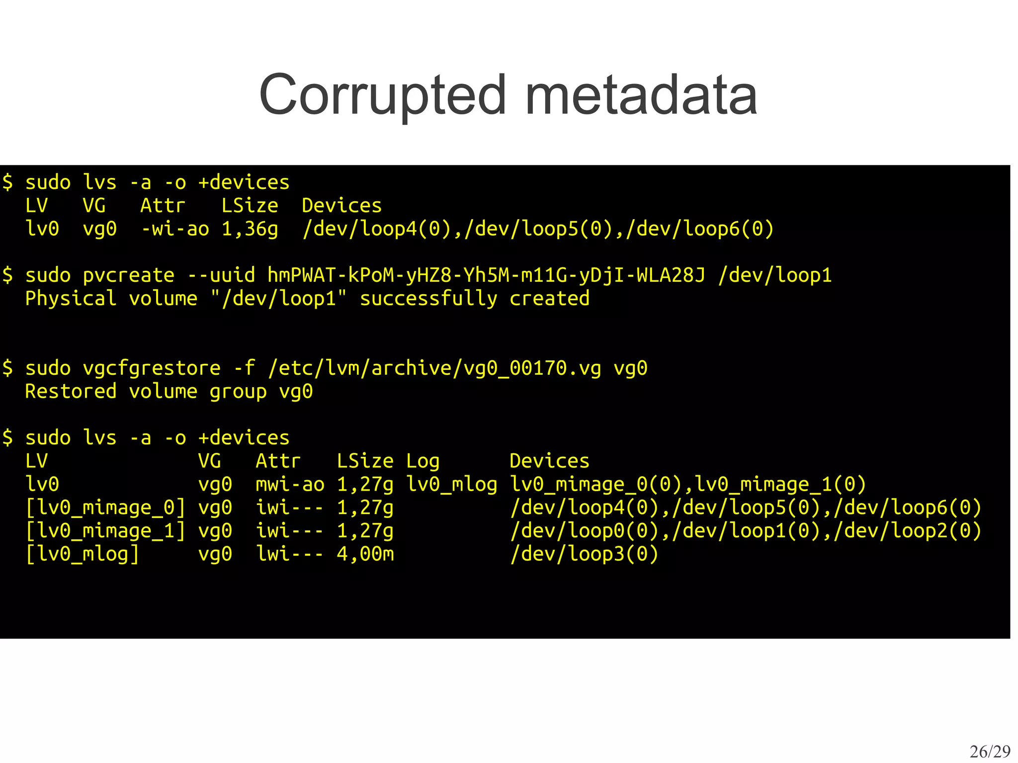Corrupted metadata
$ sudo lvs -a -o +devices
  LV   VG   Attr   LSize Devices
  lv0 vg0 -wi-ao 1,36g /dev/loop4(0),/dev/loop5(0),/dev/loop6(0)

$ sudo pvcreate --uuid hmPWAT-kPoM-yHZ8-Yh5M-m11G-yDjI-WLA28J /dev/loop1
  Physical volume "/dev/loop1" successfully created


$ sudo vgcfgrestore -f /etc/lvm/archive/vg0_00170.vg vg0
  Restored volume group vg0

$ sudo lvs -a -o   +devices
  LV               VG   Attr    LSize Log        Devices
  lv0              vg0 mwi-ao   1,27g lv0_mlog   lv0_mimage_0(0),lv0_mimage_1(0)
  [lv0_mimage_0]   vg0 iwi---   1,27g            /dev/loop4(0),/dev/loop5(0),/dev/loop6(0)
  [lv0_mimage_1]   vg0 iwi---   1,27g            /dev/loop0(0),/dev/loop1(0),/dev/loop2(0)
  [lv0_mlog]       vg0 lwi---   4,00m            /dev/loop3(0)




                                                                                        26/29
 