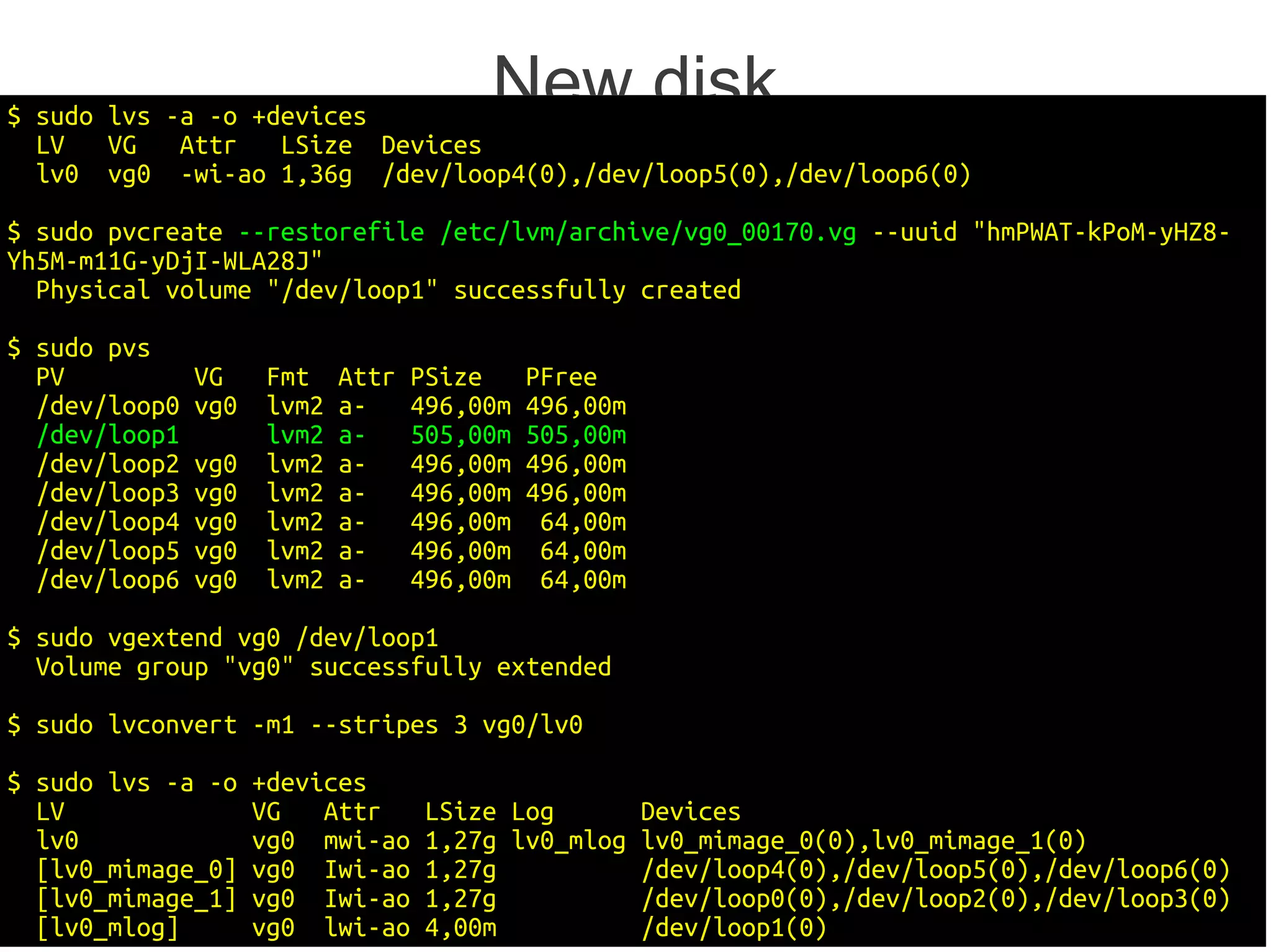 $ sudo lvs -a -o +devices
                                        New disk
  LV   VG   Attr   LSize Devices
  lv0 vg0 -wi-ao 1,36g /dev/loop4(0),/dev/loop5(0),/dev/loop6(0)

$ sudo pvcreate --restorefile /etc/lvm/archive/vg0_00170.vg --uuid "hmPWAT-kPoM-yHZ8-
Yh5M-m11G-yDjI-WLA28J"
  Physical volume "/dev/loop1" successfully created

$ sudo pvs
  PV           VG    Fmt    Attr   PSize     PFree
  /dev/loop0   vg0   lvm2   a-     496,00m   496,00m
  /dev/loop1         lvm2   a-     505,00m   505,00m
  /dev/loop2   vg0   lvm2   a-     496,00m   496,00m
  /dev/loop3   vg0   lvm2   a-     496,00m   496,00m
  /dev/loop4   vg0   lvm2   a-     496,00m    64,00m
  /dev/loop5   vg0   lvm2   a-     496,00m    64,00m
  /dev/loop6   vg0   lvm2   a-     496,00m    64,00m

$ sudo vgextend vg0 /dev/loop1
  Volume group "vg0" successfully extended

$ sudo lvconvert -m1 --stripes 3 vg0/lv0

$ sudo lvs -a -o     +devices
  LV                 VG   Attr      LSize Log          Devices
  lv0                vg0 mwi-ao     1,27g lv0_mlog     lv0_mimage_0(0),lv0_mimage_1(0)
  [lv0_mimage_0]     vg0 Iwi-ao     1,27g              /dev/loop4(0),/dev/loop5(0),/dev/loop6(0)
  [lv0_mimage_1]     vg0 Iwi-ao     1,27g              /dev/loop0(0),/dev/loop2(0),/dev/loop3(0)
  [lv0_mlog]         vg0 lwi-ao     4,00m              /dev/loop1(0)                           27/29
 