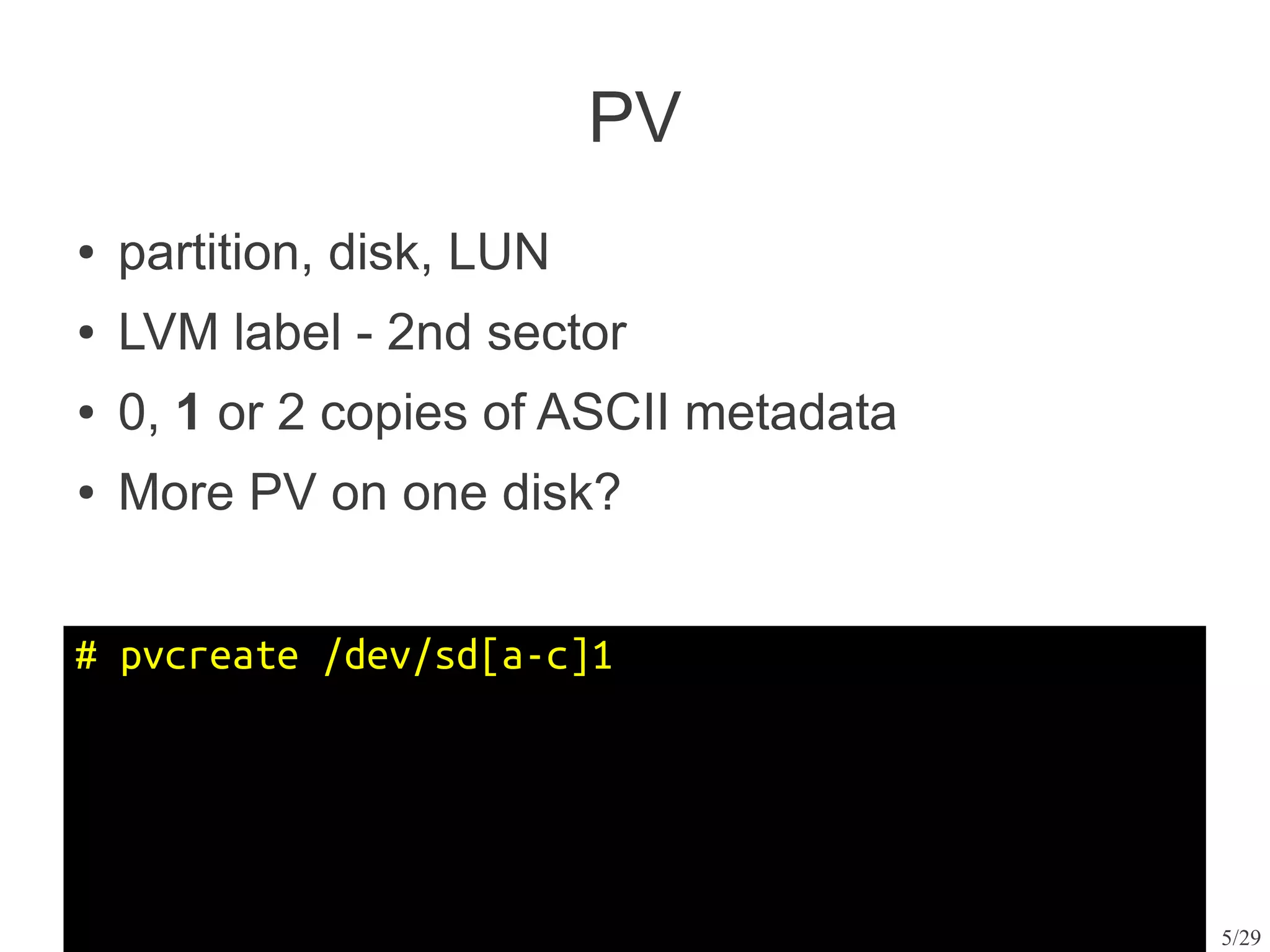 PV
●   partition, disk, LUN
●   LVM label - 2nd sector
●   0, 1 or 2 copies of ASCII metadata
●   More PV on one disk?


# pvcreate /dev/sd[a-c]1




                                         5/29
 