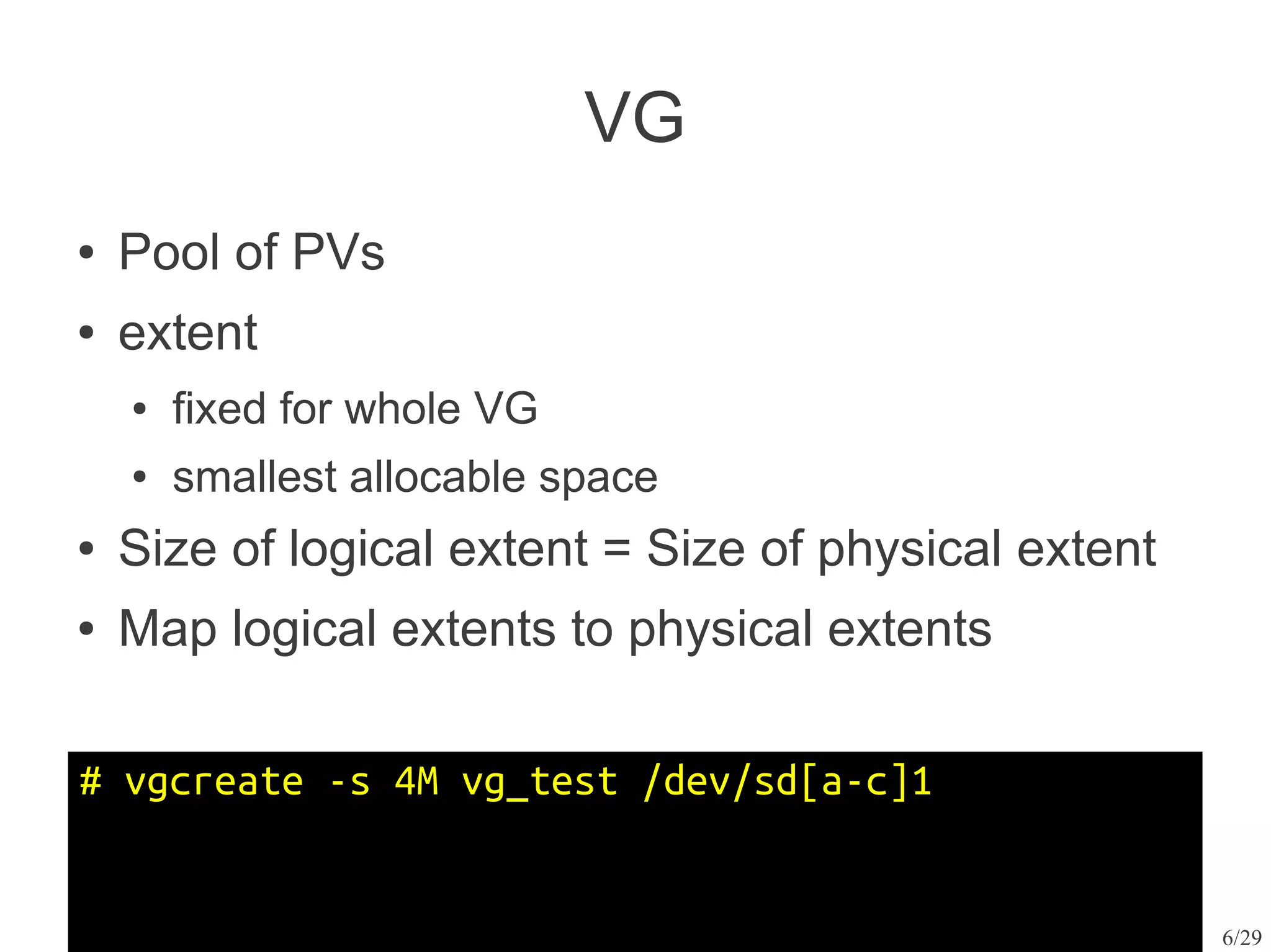 VG
●   Pool of PVs
●   extent
    ●   fixed for whole VG
    ●   smallest allocable space
●   Size of logical extent = Size of physical extent
●   Map logical extents to physical extents

# vgcreate -s 4M vg_test /dev/sd[a-c]1


                                                       6/29
 