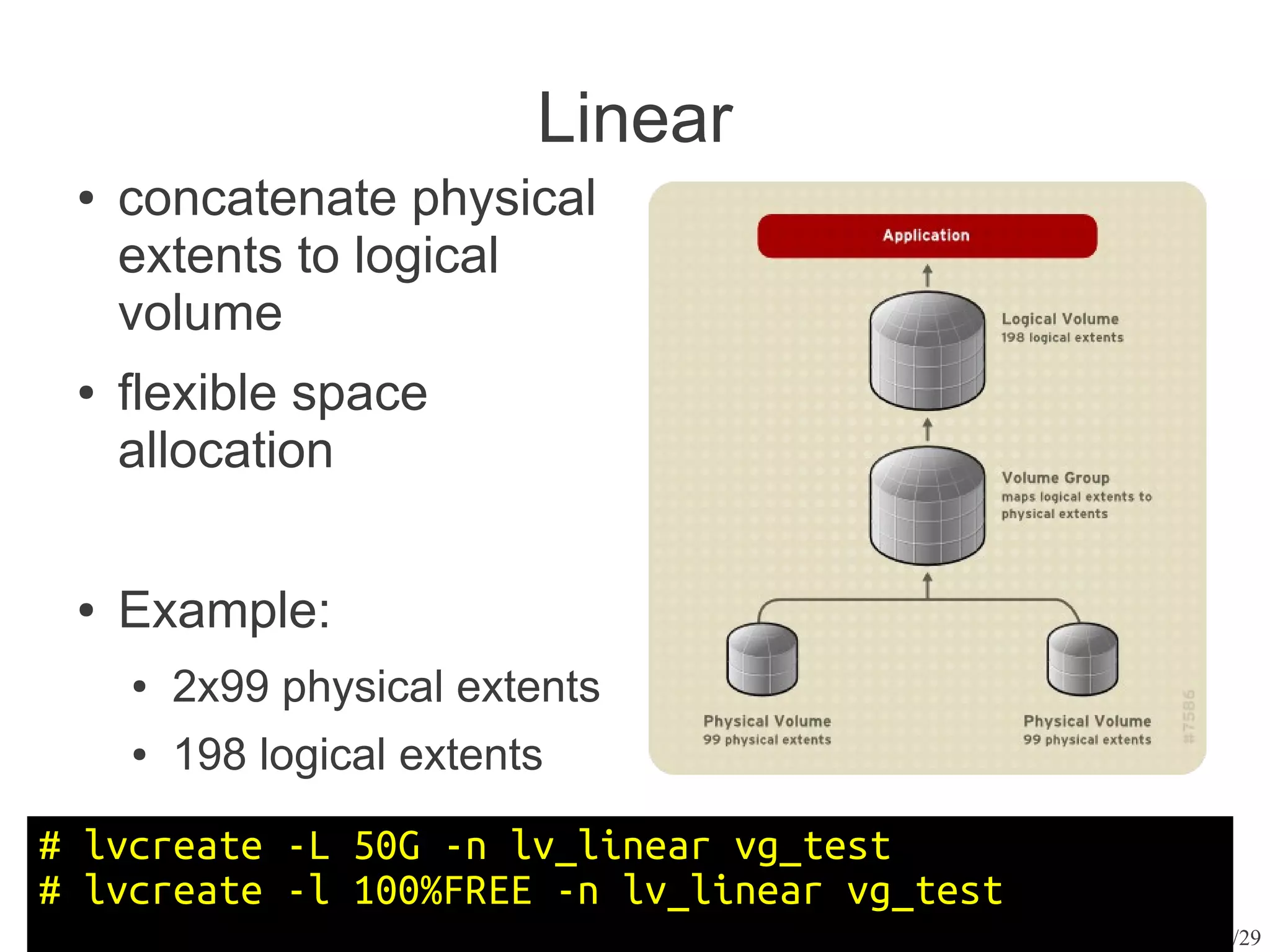 Linear
 ●   concatenate physical
     extents to logical
     volume
 ●   flexible space
     allocation

 ●   Example:
     ●   2x99 physical extents
     ●   198 logical extents
# lvcreate -L 50G -n lv_linear vg_test
# lvcreate -l 100%FREE -n lv_linear vg_test
                                              8/29
 