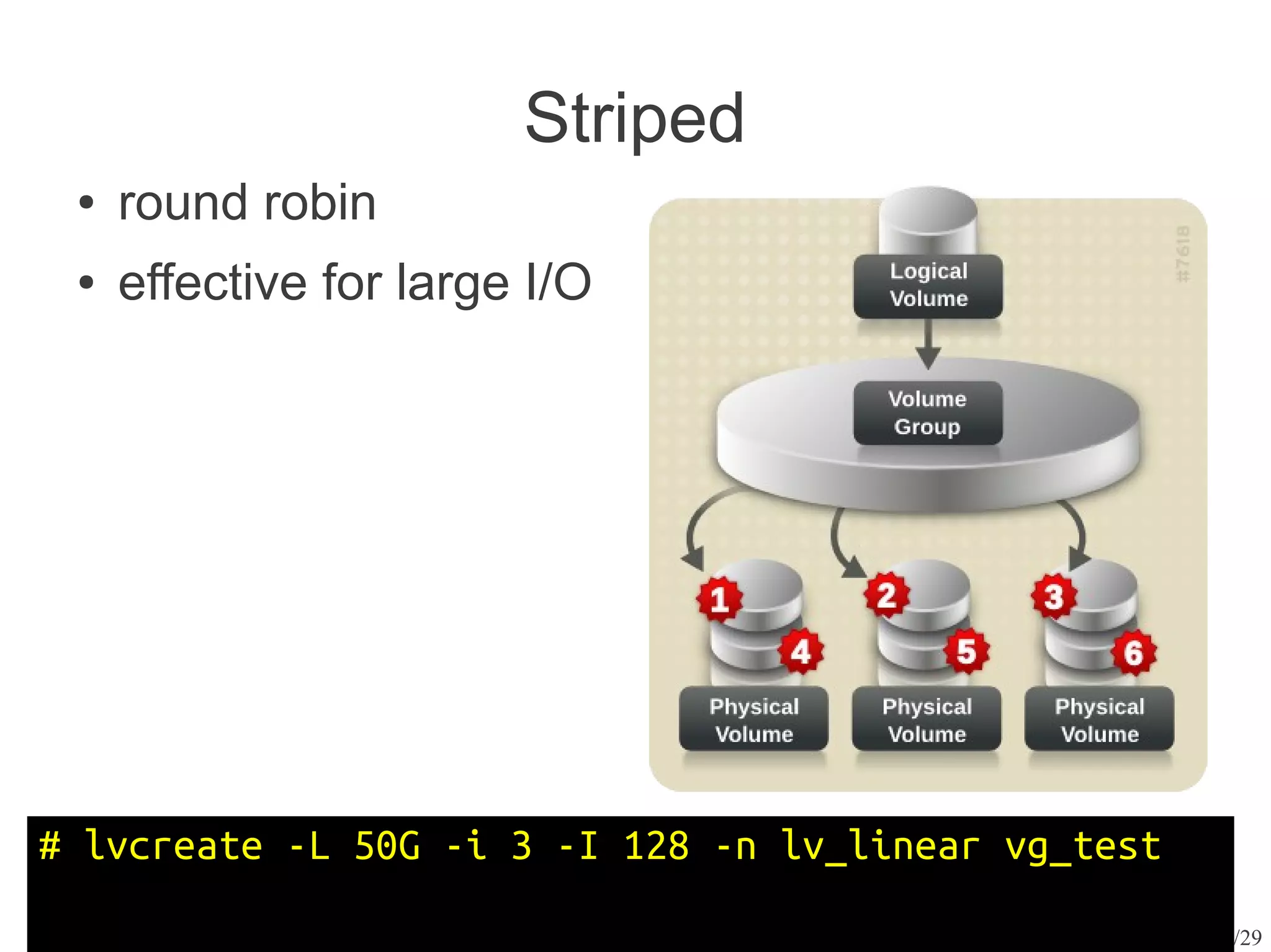 Striped
 ●   round robin
 ●   effective for large I/O




# lvcreate -L 50G -i 3 -I 128 -n lv_linear vg_test
                                                     9/29
 