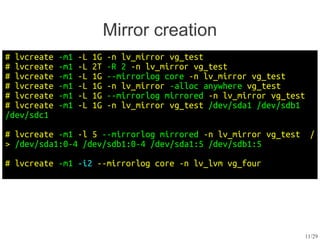 Mirror creation
# lvcreate   -m1   -L   1G   -n lv_mirror vg_test
# lvcreate   -m1   -L   2T   -R 2 -n lv_mirror vg_test
# lvcreate   -m1   -L   1G   --mirrorlog core -n lv_mirror vg_test
# lvcreate   -m1   -L   1G   -n lv_mirror -alloc anywhere vg_test
# lvcreate   -m1   -L   1G   --mirrorlog mirrored -n lv_mirror vg_test
# lvcreate   -m1   -L   1G   -n lv_mirror vg_test /dev/sda1 /dev/sdb1
/dev/sdc1

# lvcreate -m1 -l 5 --mirrorlog mirrored -n lv_mirror vg_test             /
> /dev/sda1:0-4 /dev/sdb1:0-4 /dev/sda1:5 /dev/sdb1:5

# lvcreate -m1 -i2 --mirrorlog core -n lv_lvm vg_four




                                                                         11/29
 